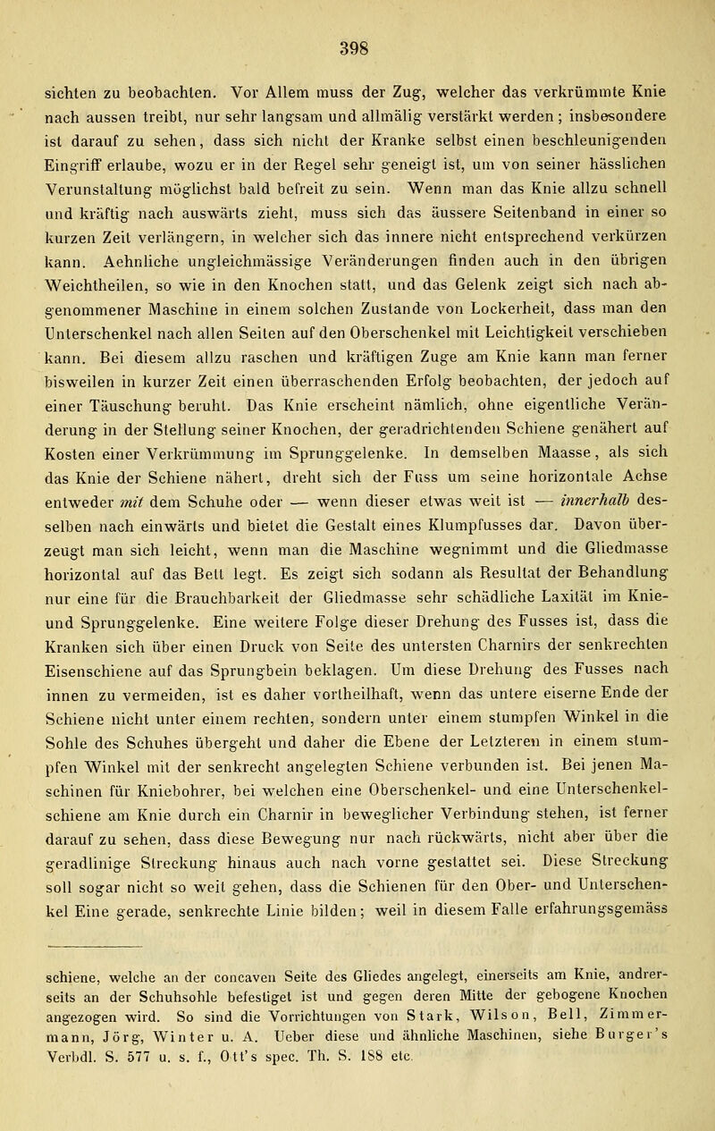 sichten zu beobachten. Vor Allem muss der Zug, welcher das verkrümmte Knie nach aussen treibt, nur sehr langsam und allmälig verstärkt werden ; insbesondere ist darauf zu sehen, dass sich nicht der Kranke selbst einen beschleunigenden Eingriff erlaube, wozu er in der Regel sehr geneigt ist, um von seiner hässlichen Verunstaltung möglichst bald befreit zu sein. Wenn man das Knie allzu schnell und kräftig nach auswärts zieht, muss sich das äussere Seitenband in einer so kurzen Zeit verlängern, in welcher sich das innere nicht entsprechend verkürzen kann. Aehnliche ungleichmässige Veränderungen finden auch in den übrigen Weichtheilen, so wie in den Knochen statt, und das Gelenk zeigt sich nach ab- genommener Maschine in einem solchen Zustande von Lockerheit, dass man den Unterschenkel nach allen Seiten auf den Oberschenkel mit Leichtigkeit verschieben kann. Bei diesem allzu raschen und kräftigen Zuge am Knie kann man ferner bisweilen in kurzer Zeit einen überraschenden Erfolg beobachten, der jedoch auf einer Täuschung beruht. Das Knie erscheint nämlich, ohne eigentliche Verän- derung in der Stellung seiner Knochen, der geradrichtendeu Schiene genähert auf Kosten einer Verkrümmung im Sprunggelenke. In demselben Maasse, als sich das Knie der Schiene nähert, dreht sich der Fuss um seine horizontale Achse entweder mit dem Schuhe oder — wenn dieser etwas weit ist — innerhalb des- selben nach einwärts und bietet die Gestalt eines Klumpfusses dar. Davon über- zeugt man sieh leicht, wenn man die Maschine wegnimmt und die Gliedmasse horizontal auf das Bett legt. Es zeigt sich sodann als Resultat der Behandlung nur eine für die Brauchbarkeit der Gliedmasse sehr schädliche Laxität im Knie- und Sprunggelenke. Eine weitere Folge dieser Drehung des Fusses ist, dass die Kranken sich über einen Druck von Seite des untersten Charnirs der senkrechten Eisenschiene auf das Sprungbein beklagen. Um diese Drehung des Fusses nach innen zu vermeiden, ist es daher vorlheilhaft, wenn das untere eiserne Ende der Schiene nicht unter einem rechten, sondern unter einem stumpfen Winkel in die Sohle des Schuhes übergeht und daher die Ebene der Letzteren in einem stum- pfen Winkel mit der senkrecht angelegten Schiene verbunden ist. Bei jenen Ma- schinen für Kniebohrer, bei welchen eine Oberschenkel- und eine Unterschenkel- schiene am Knie durch ein Charnir in beweglicher Verbindung stehen, ist ferner darauf zu sehen, dass diese Bewegung nur nach rückwärts, nicht aber über die geradlinige Streckung hinaus auch nach vorne gestattet sei. Diese Streckung soll sogar nicht so weit gehen, dass die Schienen für den Ober- und Unterschen- kel Eine gerade, senkrechte Linie bilden; weil in diesem Falle erfahrungsgemäss schiene, welche an der concaven Seite des Gliedes angelegt, einerseits am Knie, andrer- seits an der Schuhsohle befestiget ist und gegen deren Mitte der gebogene Knochen angezogen wird. So sind die Vorrichtungen von Stark, Wilson, Bell, Zimmer- mann, Jörg, Winter u. A. Ueber diese und ähnliche Maschinen, siehe Burger's Verbal. S. 577 u. s. f., Ott's spec. Th. S. 188 etc.