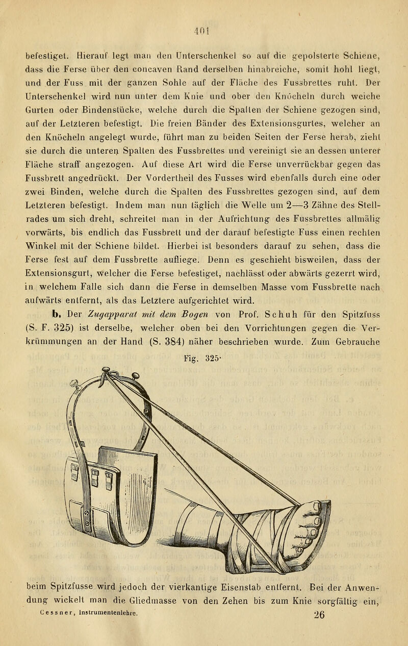 befestiget. Hierauf legt mau den Unterschenkel so auf die gepolsterte Schiene, dass die Ferse über den concaven Rand derselben hinabreiche, somit hohl liegt, und der Fuss mit der ganzen Sohle auf der Fläche des Fussbrettes ruht. Der Unterschenkel wird nun unter dem Knie und ober den Knöcheln durch weiche Gurten oder Bindenstücke, welche durch die Spalten der Schiene gezogen sind, auf der Letzleren befestigt. Die freien Bänder des Extensionsgurles, welcher an den Knöcheln angelegt wurde, führt man zu beiden Seiten der Ferse herab, zieht sie durch die unteren Spalten des Fussbreltes und vereinigt sie an dessen unterer Fläche straff angezogen. Auf diese Art wird die Ferse unverrückbar gegen das Fussbrett angedrückt. Der Vordertheil des Fusses wird ebenfalls durch eine oder zwei Binden, welche durch die Spalten des Fussbrettes gezogen sind, auf dem Letzteren befestigt. Indem man nun täglich die Welle um 2—3 Zähne des Stell- rades um sich dreht, schreitet man in der Aufrichtung des Fussbrettes allmälig vorwärts, bis endlich das Fussbrett und der darauf befestigte Fuss einen rechten Winkel mit der Schiene bildet. Hierbei ist besonders darauf zu sehen, dass die Ferse fest auf dem Fussbrette aufliege. Denn es geschieht bisweilen, dass der Extensionsgurt, welcher die Ferse befestiget, nachlässl oder abwärts gezerrt wird, in welchem Falle sich dann die Ferse in demselben Masse vom Fussbrette nach aufwärts entfernt, als das Letztere aufgerichtet wird. b. Der Zugapparat mit dem Bogen von Prof. Schuh für den Spitzfuss (S. F. 325) ist derselbe, welcher oben bei den Vorrichtungen gegen die Ver- krümmungen an der Hand (S. 384) näher beschrieben wurde. Zum Gebrauche Fiff. 325- beim Spitzfusse wird jedoch der vierkantige Eisenstab entfernt. Bei der Anwen- dung wickelt man die Gliedmasse von den Zehen bis zum Knie sorgfältig ein, Ces s n er, lnstrumentenlehie. Oft