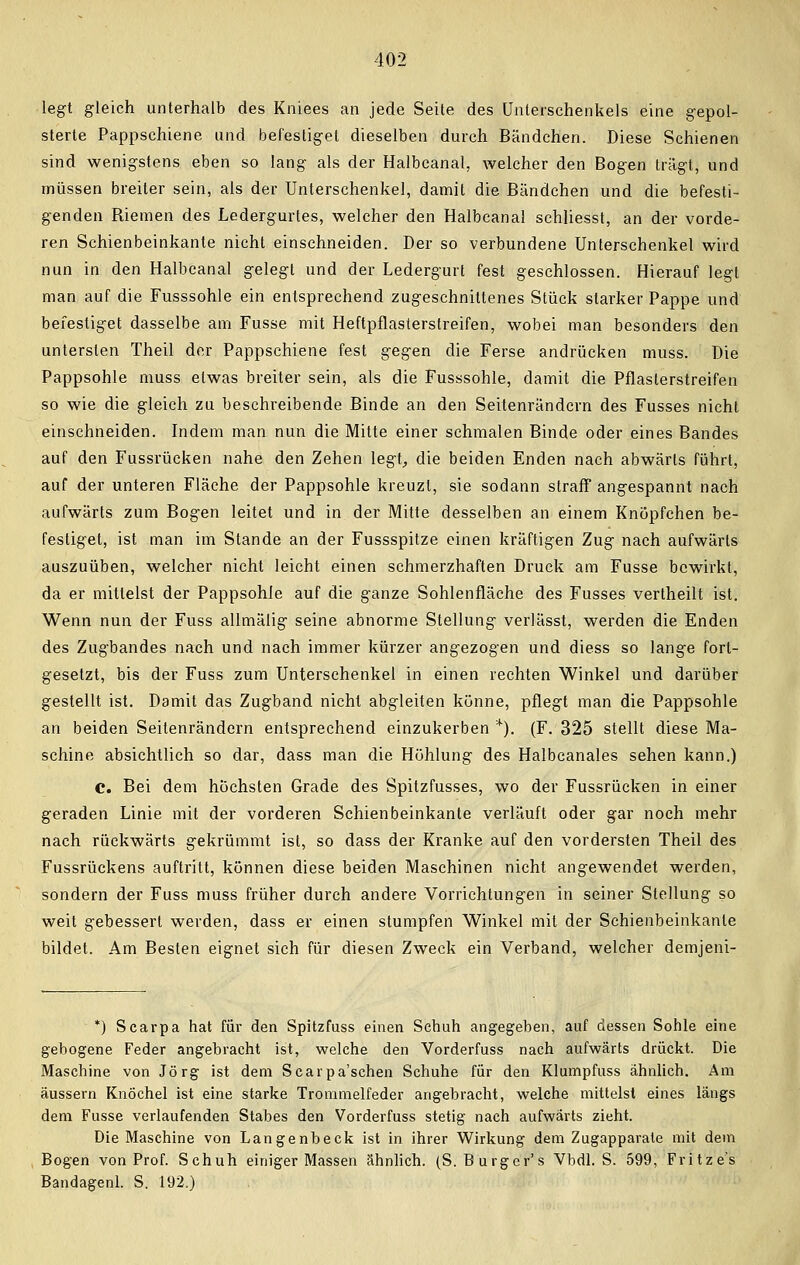 legt gleich unterhalb des Kniees an jede Seite des Unterschenkels eine gepol- sterte Pappschiene und befestiget dieselben durch Bändchen. Diese Schienen sind wenigstens eben so lang als der Halbcanal, welcher den Bogen trägt, und müssen breiter sein, als der Unterschenkel, damit die Bändchen und die befesti- genden Riemen des Ledergurtes, welcher den Halbcanal schliesst, an der vorde- ren Schienbeinkante nicht einschneiden. Der so verbundene Unterschenkel wird nun in den Halbcanal gelegt und der Ledergurt fest geschlossen. Hierauf legt man auf die Fusssohle ein entsprechend zugeschnittenes Stück starker Pappe und befestiget dasselbe am Fusse mit Heftpflasterslreifen, wobei man besonders den untersten Theil der Pappschiene fest gegen die Ferse andrücken muss. Die Pappsohle muss etwas breiter sein, als die Fusssohle, damit die Pflasterstreifen so wie die gleich zu beschreibende Binde an den Seitenrändern des Fusses nicht einschneiden. Indem man nun die Mitte einer schmalen Binde oder eines Bandes auf den Fussrücken nahe den Zehen legt, die beiden Enden nach abwärts führt, auf der unteren Fläche der Pappsohle kreuzt, sie sodann straff angespannt nach aufwärts zum Bogen leitet und in der Mitte desselben an einem Knöpfchen be- festiget, ist man im Stande an der Fussspitze einen kräftigen Zug nach aufwärts auszuüben, welcher nicht leicht einen schmerzhaften Druck am Fusse bewirkt, da er mittelst der Pappsohie auf die ganze Sohlenfläche des Fusses vertheilt ist. Wenn nun der Fuss allmälig seine abnorme Stellung verlässt, werden die Enden des Zugbandes nach und nach immer kürzer angezogen und diess so lange fort- gesetzt, bis der Fuss zum Unterschenkel in einen rechten Winkel und darüber gestellt ist. Damit das Zugband nicht abgleiten könne, pflegt man die Pappsohle an beiden Seitenrändern entsprechend einzukerben *). (F. 325 stellt diese Ma- schine absichtlich so dar, dass man die Höhlung des Halbcanales sehen kann.) C. Bei dem höchsten Grade des Spitzfusses, wo der Fussrücken in einer geraden Linie mit der vorderen Schienbeinkante verläuft oder gar noch mehr nach rückwärts gekrümmt ist, so dass der Kranke auf den vordersten Theil des Fussrückens auftritt, können diese beiden Maschinen nicht angewendet werden, sondern der Fuss muss früher durch andere Vorrichtungen in seiner Stellung so weit gebessert werden, dass er einen stumpfen Winkel mit der Schienbeinkante bildet. Am Besten eignet sich für diesen Zweck ein Verband, welcher demjeni- *) Scarpa hat für den Spitzfuss einen Schuh angegeben, auf dessen Sohle eine gebogene Feder angebracht ist, welche den Vorderfuss nach aufwärts drückt. Die Maschine von Jörg ist dem Scarpa'schen Schuhe für den Klumpfuss ähnlich. Am äussern Knöchel ist eine starke Trommelfeder angebracht, welche mittelst eines längs dem Fusse verlaufenden Stabes den Vorderfuss stetig nach aufwärts zieht. Die Maschine von Langenbeck ist in ihrer Wirkung dem Zugapparate mit dem Bogen von Prof. Schuh einiger Massen ähnlich. (S. Burger's Vbdl. S. 599, Fritze's Bandagenl. S. 192.)