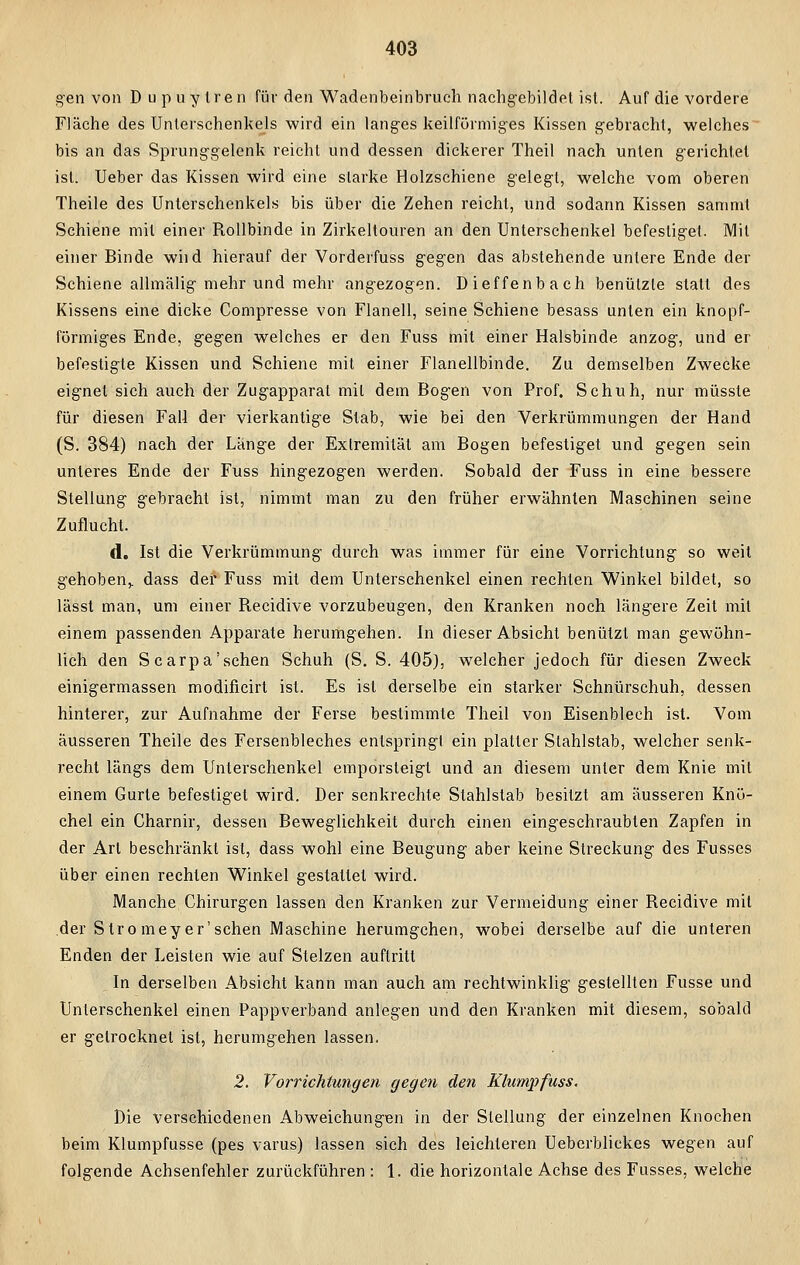 gen von D upuylren für den Wadenbeinbruch nachgebildet ist. Auf die vordere Fläche des Unterschenkels wird ein langes keilförmiges Kissen gebracht, welches bis an das Sprunggelenk reicht und dessen dickerer Theil nach unten gerichtet ist. Ueber das Kissen wird eine starke Holzschiene gelegt, welche vom oberen Theile des Unterschenkels bis über die Zehen reicht, und sodann Kissen sammt Schiene mit einer Rollbinde in Zirkeltouren an den Unterschenkel befestiget. Mit einer Binde wild hierauf der Vorderfuss gegen das abstehende untere Ende der Schiene allmälig mehr und mehr angezogen. Dieffenbach benützte statt des Kissens eine dicke Compresse von Flanell, seine Schiene besass unten ein knopf- förmiges Ende, gegen welches er den Fuss mit einer Halsbinde anzog, und er befestigte Kissen und Schiene mit einer Flanellbinde. Zu demselben Zwecke eignet sich auch der Zugapparat mit dem Bogen von Prof. Schuh, nur müsste für diesen Fall der vierkantige Stab, wie bei den Verkrümmungen der Hand (S. 384) nach der Lange der Extremität am Bogen befestiget und gegen sein unteres Ende der Fuss hingezogen werden. Sobald der Fuss in eine bessere Stellung gebracht ist, nimmt man zu den früher erwähnten Maschinen seine Zuflucht. d. Ist die Verkrümmung durch was immer für eine Vorrichtung so weit gehoben,, dass der Fuss mit dem Unterschenkel einen rechten Winkel bildet, so lässt man, um einer Recidive vorzubeugen, den Kranken noch längere Zeit mit einem passenden Apparate herumgehen. In dieser Absicht benützt man gewöhn- lich den Scarpa'sehen Schuh (S. S. 405), welcher jedoch für diesen Zweck einigermassen modificirt ist. Es ist derselbe ein starker Schnürschuh, dessen hinterer, zur Aufnahme der Ferse bestimmte Theil von Eisenblech ist. Vom äusseren Theile des Fersenbleches entspringt ein platter Slahlstab, welcher senk- recht längs dem Unterschenkel emporsteigt und an diesem unter dem Knie mit einem Gurte befestiget wird. Der senkrechte Stahlstab besitzt am äusseren Knö- chel ein Charnir, dessen Beweglichkeit durch einen eingeschraubten Zapfen in der Art beschränkt ist, dass wohl eine Beugung aber keine Streckung des Fusses über einen rechten Winkel gestaltet wird. Manche Chirurgen lassen den Kranken zur Vermeidung einer Recidive mit der S tro mey er'schen Maschine herumgehen, wobei derselbe auf die unteren Enden der Leisten wie auf Stelzen auftritt In derselben Absicht kann man auch am rechtwinklig gestellten Fusse und Unterschenkel einen Pappverband anlegen und den Kranken mit diesem, sobald er getrocknet ist, herumgehen lassen. 2. Vorrichtungen gegen den Klump fuss. Die verschiedenen Abweichungen in der Stellung der einzelnen Knochen beim Klumpfusse (pes varus) lassen sich des leichteren Ueberblickes wegen auf folgende Achsenfehler zurückführen : 1. die horizontale Achse des Fusses, welche