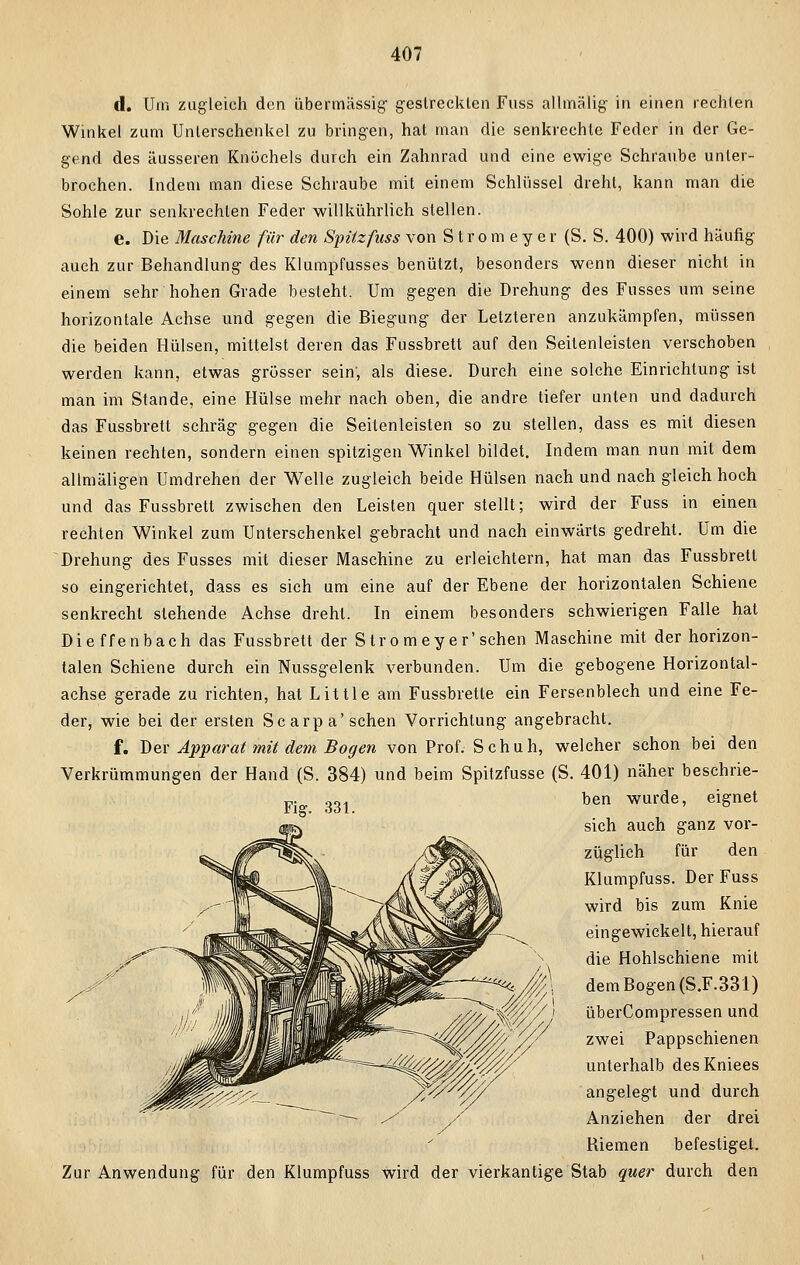 d. Um zugleich den übermässig gestreckten Fuss allmälig in einen rechten Winkel zum Unterschenkel zu bringen, hat man die senkrechte Feder in der Ge- gend des äusseren Knöchels durch ein Zahnrad und eine ewige Sehraube unter- brochen. Indem man diese Schraube mit einem Schlüssel dreht, kann man die Sohle zur senkrechten Feder willkührlich stellen. e. Die Maschine für den Spitz fuss von S t r o m e y e r (S. S. 400) wird häufig auch zur Behandlung des Klumpfusses benützt, besonders wenn dieser nicht in einem sehr hohen Grade besieht. Um gegen die Drehung des Fusses um seine horizontale Achse und gegen die Biegung der Letzteren anzukämpfen, müssen die beiden Hülsen, mittelst deren das Fussbrett auf den Seilenleisten verschoben werden kann, etwas grösser sein', als diese. Durch eine solche Einrichtung ist man im Stande, eine Hülse mehr nach oben, die andre tiefer unten und dadurch das Fussbrett schräg gegen die Seitenleisten so zu stellen, dass es mit diesen keinen rechten, sondern einen spitzigen Winkel bildet. Indem man nun mit dem allmäligen Umdrehen der Welle zugleich beide Hülsen nach und nach gleich hoch und das Fussbrett zwischen den Leisten quer stellt; wird der Fuss in einen rechten Winkel zum Unterschenkel gebracht und nach einwärts gedreht. Um die Drehung des Fusses mit dieser Maschine zu erleichtern, hat man das Fussbrett so eingerichtet, dass es sich um eine auf der Ebene der horizontalen Schiene senkrecht stehende Achse dreht. In einem besonders schwierigen Falle hat Dieffenbach das Fussbrett der Stromeyer'sehen Maschine mit der horizon- talen Schiene durch ein Nussgelenk verbunden. Um die gebogene Horizontal- achse gerade zu richten, hat Little am Fussbrette ein Fersenblech und eine Fe- der, wie bei der ersten Sc arpa'sehen Vorrichtung angebracht. f. Der Apparat mit dem Bogen von Prof. Schuh, welcher schon bei den Verkrümmungen der Hand (S. 384) und beim Spitzfusse (S. 401) näher beschrie- ben wurde, eignet sich auch ganz vor- züglich für den Klumpfuss. Der Fuss wird bis zum Knie eingewickelt, hierauf die Hohlschiene mit dem Bogen (S.F.331) überCompressen und zwei Pappschienen unterhalb desKniees angelegt und durch Anziehen der drei Biemen befestiget. Zur Anwendung für den Klumpfuss wird der vierkantige Stab quer durch den Fig. 331.