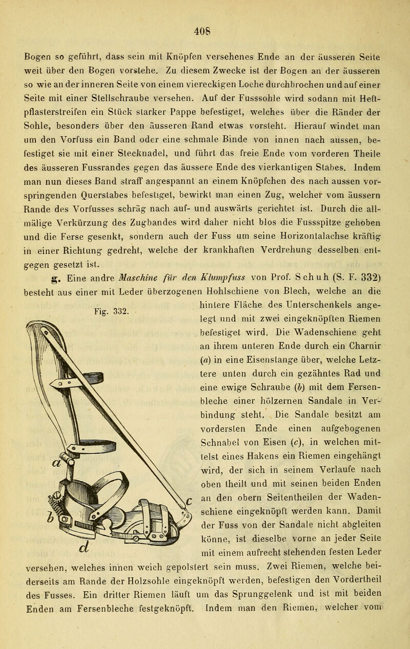 Fig. 332. Bogen so geführt, dass sein mit Knöpfen versehenes Ende an der äusseren Seite weit über den Bogen vorstehe. Zu diesem Zwecke ist der Bogen an der äusseren so wie an der inneren Seite von einem viereckigen Loche durchbrochen und auf einer Seite mit einer Stellschraube versehen. Auf der Fusssohle wird sodann mit Heft- pflasterstreifen ein Stück starker Pappe befestiget, welches über die Ränder der Sohle, besonders über den äusseren Rand etwas vorsteht. Hierauf windet man um den Vorfuss ein Band oder eine schmale Binde von innen nach aussen, be- festiget sie mit einer Stecknadel, und führt das freie Ende vom vorderen Theile des äusseren Fussrandes gegen das äussere Ende des vierkantigen Stabes. Indem man nun dieses Band straff angespannt an einem Knöpfchen des nach aussen vor- springenden Querstabes befestiget, bewirkt man einen Zug, welcher vom äussern Rande des Vorfusses schräg nach auf- und auswärts gerichtet ist. Durch die all- mälige Verkürzung des Zugbandes wird daher nicht blos die Fussspitze gehoben und die Ferse gesenkt, sondern auch der Fuss um seine Horizontalachse kräftig in einer Richtung gedreht, welche der krankhaften Verdrehung desselben ent- gegen gesetzt ist. g. Eine andre Maschine für den Klump fuss von Prof. Schuh (S. F. 332) besteht aus einer mit Leder überzogenen Hohlschiene von Blech, welche an die hinlere Fläche des Unterschenkels ange- legt und mit zwei eingeknöpften Riemen befestiget wird. Die Wadenschiene geht an ihrem unteren Ende durch ein Charnir («) in eine Eisenstange über, welche Letz- tere unten durch ein gezähntes Rad und eine ewige Schraube (b) mit dem Fersen- bleche einer hölzernen Sandale in Ver- bindung steht. Die Sandale besitzt am vordersten Ende einen aufgebogenen Schnabel von Eisen (c), in welchen mit- telst eines Hakens ein Riemen eingehängt wird, der sich in seinem Verlaufe nach oben theilt und mit seinen beiden Enden an den obern Seitentheilen der Waden- schiene eingeknöpft werden kann. Damit der Fuss von der Sandale nicht abgleiten könne, ist dieselbe vorne an jeder Seite mit einem aufrecht stehenden festen Leder versehen, welches innen weich gepolstert sein muss. Zwei Riemen, welche bei- derseits am Rande der Holzsohle eingeknöpft weiden, befestigen den Vordertheil des Fusses. Ein dritter Riemen läuft um das Sprunggelenk und ist mit beiden Enden am Fersenbleche festgeknöpft. Indem man den Riemen, welcher vom