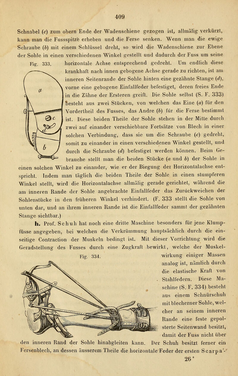 Sehnabel (c) zum obern Ende der Wadenschiene gezogen ist, allmälig verkürzt, kann man die Fussspilze erheben und die Ferse senken. Wenn man die ewige Schraube (b) mit einem Schlüssel dreht, so wird die Wadenschiene zur Ebene der Sohle in einen verschiedenen Winkel gestellt und dadurch der Fuss um seine Fig. 333. horizontale Achse entsprechend gedreht. Um endlich diese krankhaft nach innen gebogene Achse gerade zu richten, ist am inneren Seilenrande der Sohle hinten eine gezähnte Stange (d), vorne eine gebogene Einfallfeder befestiget, deren freies Ende in die Zähne der Ersteren greift. Die Sohle selbst (S. F. 333) besteht aus zwei Stücken, von welchen das Eine («) für den Vordertheil des Fusses, das Andre (b) für die Ferse bestimmt ist. Diese beiden Theile der Sohle stehen in der Mille durch zwei auf einander verschiebbare Fortsätze von Blech in einer solchen Verbindung, dass sie um die Schraube (c) gedreht, somit zu einander in einen verschiedenen Winkel gestellt, und durch die Schraube (d) befestiget werden können. Beim Ge- brauche stellt man die beiden Stücke (a und b) der Sohle in einen solchen Winkel zu einander, wie er der Biegung der Horizontalachse ent- spricht. Indem man täglich die beiden Theile der Sohle in einen stumpferen Winkel stellt, wird die Horizontalachse allmälig gerade gerichtet, während die am inneren Rande der Sohle angebrachte Einfallfeder das Zurückweichen der Sohlenstücke in den früheren Winkel verhindert. (F. 333 stellt die Sohle von unten dar, und an ihrem inneren Rande ist die Einfallfeder sammt der gezähnten Stange sichtbar.) h. Prof. Schuh hat noch eine dritte Maschine besonders für jene Klump- füsse angegeben, bei welchen die Verkrümmung hauptsächlich durch die ein- seitige Contraction der Muskeln bedingt ist. Mit dieser Vorrichtung wird die Geradstellung des Fusses durch eine Zugkraft bewirkt, welche der Muskel- wirkung einiger Massen analog ist, nämlich durch die elastische Kraft von Stahlfedern. Diese Ma- schine (S. F. 334) besteht aus einem Schnürschuh mit blecherner Sohle, wel- cher an seinem inneren Rande eine feste gepol- sterte Seitenwand besitzt, damit der Fuss nicht über den inneren Rand der Sohle hinabgleiten kann. Der Schuh besitzt ferner ein Fersenblech, an dessen äusserem Theile die horizontale Feder der ersten Scarpa'- 26*