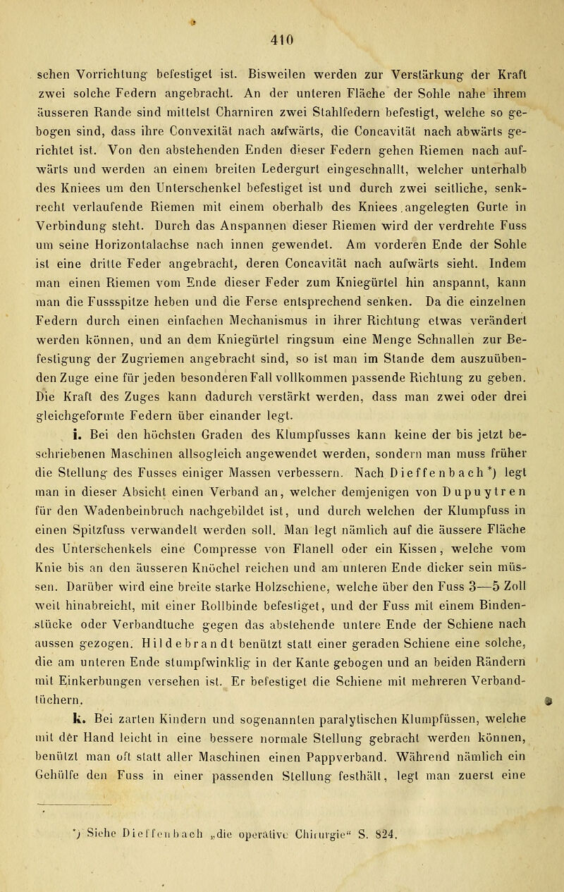 sehen Vorrichtung' befestiget ist. Bisweilen werden zur Verstärkung der Kraft zwei solche Federn angebracht. An der unteren Fläche der Sohle nahe ihrem äusseren Rande sind mittelst Charniren zwei Stahlfedern befestigt, welche so ge- bogen sind, dass ihre Convexität nach aufwärts, die Concavität nach abwärts ge- richtet ist. Von den abstehenden Enden dieser Federn gehen Riemen nach auf- wärts und werden an einem breiten Ledergurt eingeschnallt, welcher unterhalb des Kniees um den Unterschenkel befestiget ist und durch zwei seitliche, senk- recht verlaufende Riemen mit einem oberhalb des Kniees .angelegten Gurte in Verbindung steht. Durch das Anspannen dieser Riemen wird der verdrehte Fuss um seine Horizontalachse nach innen gewendet. Am vorderen Ende der Sohle ist eine dritte Feder angebracht, deren Concavität nach aufwärts sieht. Indem man einen Riemen vom Ende dieser Feder zum Kniegürtel hin anspannt, kann man die Fussspitze heben und die Ferse entsprechend senken. Da die einzelnen Federn durch einen einfachen Mechanismus in ihrer Richtung etwas verändert werden können, und an dem Kniegürtel ringsum eine Menge Schnallen zur Be- festigung der Zugriemen angebracht sind, so ist man im Stande dem auszuüben- den Zuge eine für jeden besonderen Fall vollkommen passende Richtung zu geben. Die Kraft des Zuges kann dadurch verstärkt werden, dass man zwei oder drei gleichgeformte Federn über einander legt. i. Bei den höchsten Graden des Klumpfusses kann keine der bis jetzt be- schriebenen Maschinen allsogleich angewendet werden, sondern man muss früher die Stellung des Fusses einiger Massen verbessern. Nach Dief fe nb a ch *) legt man in dieser Absicht einen Verband an, welcher demjenigen von Dupuytren für den Wadenbeinbruch nachgebildet ist, und durch welchen der Klumpfuss in einen Spilzfuss verwandelt werden soll. Man legt nämlich auf die äussere Fläche des Unterschenkels eine Compresse von Flanell oder ein Kissen , welche vom Knie bis an den äusseren Knöchel reichen und am unleren Ende dicker sein müs- sen. Darüber wird eine breite starke Holzschiene, welche über den Fuss 3—5 Zoll weit hinabreicht, mit einer Rollbinde befestiget, und der Fuss mit einem Binden- slüeke oder Verbandtuche gegen das abstehende unlere Ende der Schiene nach aussen gezogen. Hildebrandt benutzt statt einer geraden Schiene eine solche, die am unleren Ende stumpfwinklig in der Kante gebogen und an beiden Rändern mit Einkerbungen versehen ist. Er befestiget die Schiene mit mehreren Verband- l üehern. k. Bei zarten Kindern und sogenannten paralytischen Klumpfüssen, welche mit der Hand leicht in eine bessere normale Stellung gebracht werden können, benutzt man oft slatt aller Maschinen einen Pappverband. Während nämlich ein Gehülfe den Fuss in einer passenden Stellung festhält, legt man zuerst eine '/Siehe Die ff eu hach „die operative Chirurgie S. 824.