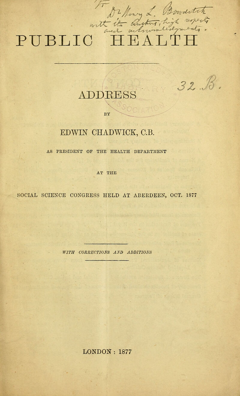 PUBLIC HEALTH 3Z Jd . ADDBESS EDWIN CHADWICK, C.B. AS PRESIDENT OE THE HEALTH DEPARTMENT AT THE SOCIAL SCIENCE CONGRESS HELD AT ABERDEEN, OCT. 1877 WITH CORRECTIONS AND ADDITIONS LONDON : 1877