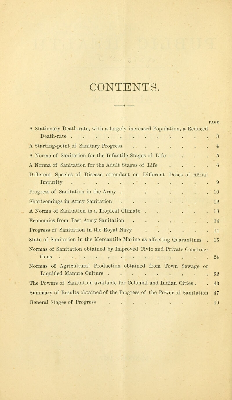 CONTENTS. PAGE A Stationary Death-rate, with a largely increased Population, a Keduced Death-rate 3 A Starting-point of Sanitary Progress 4 A Norma of Sanitation for the Infantile Stages of Life .... 5 A Norma of Sanitation for the Adult Stages of Life .... 6 Different Species of Disease attendant on Different Doses of Aerial Impurity 9 Progress of Sanitation in the Army ......... 10 Shortcomings in Army Sanitation 12 A Norma of Sanitation in a Tropical Climate 13 Economics from Past Army Sanitation .14 Progress of Sanitation in the Royal Navy 14 State of Sanitation in the Mercantile Marine as affecting Quarantines . 15 Normas of Sanitation obtained by Improved Civic and Private Construc- tions t 24 Normas of Agricultural Production obtained from Town Sewage or Liquified Manure Culture 32 The Powers of Sanitation available for Colonial and Indian Cities . . 43 Summary of Results obtained of the Progress of the Power of Sanitation 47 General Stages of Progress 49