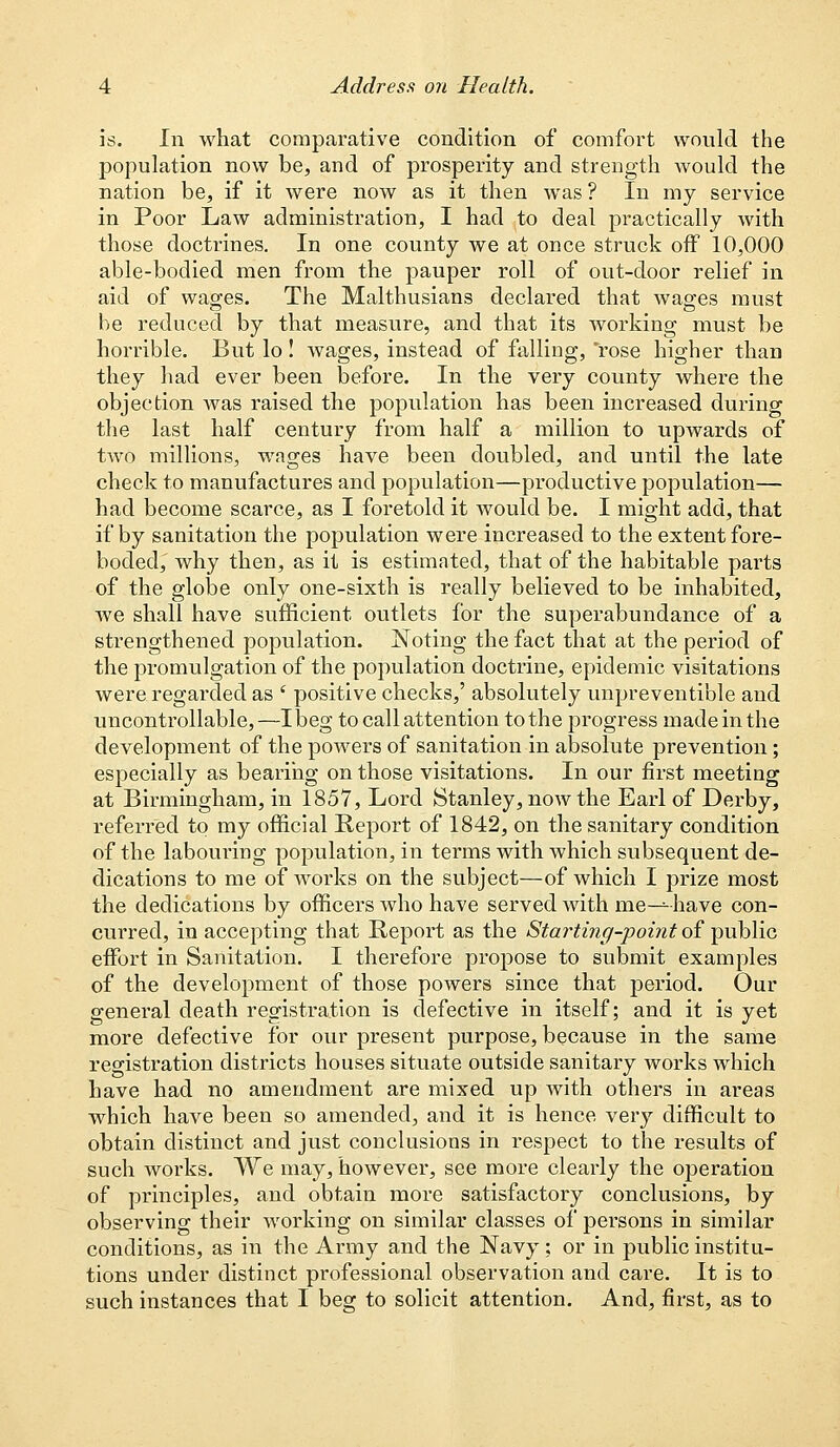 is. In what comparative condition of comfort would the population now be, and of prosperity and strength would the nation be, if it were now as it then was ? In my service in Poor Law administration, I had to deal practically with those doctrines. In one county we at once struck off 10,000 able-bodied men from the pauper roll of out-door relief in aid of wages. The Malthusians declared that wages must be reduced by that measure, and that its working must be horrible. But lo! wages, instead of falling, rose higher than they had ever been before. In the very county where the objection was raised the population has been increased during the last half century from half a million to upwards of two millions, wages have been doubled, and until the late check to manufactures and population—productive population— had become scarce, as I foretold it would be. I might add, that if by sanitation the population were increased to the extent fore- boded,' why then, as it is estimated, that of the habitable parts of the globe only one-sixth is really believed to be inhabited, we shall have sufficient outlets for the superabundance of a strengthened population. Noting the fact that at the period of the promulgation of the population doctrine, epidemic visitations were regarded as f positive checks,' absolutely unpreventible aud uncontrollable,—I beg to call attention to the progress made in the development of the powers of sanitation in absolute prevention; especially as bearing on those visitations. In our first meeting at Birmingham, in 1857, Lord Stanley, now the Earl of Derby, referred to my official Report of 1842, on the sanitary condition of the labouring population, in terms with which subsequent de- dications to me of works on the subject—of which I prize most the dedications by officers who have served with me—have con- curred, in accepting that Report as the Starting-point of public effort in Sanitation. I therefore propose to submit examples of the development of those powers since that period. Our general death registration is defective in itself; and it is yet more defective for our present purpose, because in the same registration districts houses situate outside sanitary works which have had no amendment are mixed up Avith others in areas which have been so amended, and it is hence very difficult to obtain distinct and just conclusions in respect to the results of such works. We may, however, see more clearly the operation of principles, and obtain more satisfactory conclusions, by observing their working on similar classes of persons in similar conditions, as in the Army and the Navy; or in public institu- tions under distinct professional observation and care. It is to such instances that I beg to solicit attention. And, first, as to