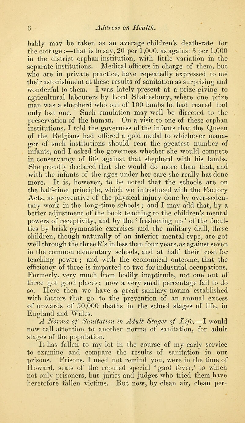 bably may be taken as an average children's death-rate for the cottage ;—that is to say, 20 per 1,000, as against 3 per 1,000 in the district orphan institution, with little variation in the separate institutions. Medical officers in charge of them, but who are in private practice, have repeatedly expressed to me their astonishment at these results of sanitation as surprising and wonderful to them. I was lately present at a prize-giving to agricultural labourers by Lord Shaftesbury, Avhere one prize man was a shepherd who out of 100 lambs he had. reared had only lost one. Such emulation may well be directed to the preservation of the human. On a visit to one of these orphan institutions, I told the governess of the infants that the Queen of the Belgians had offered a gold medal to whichever mana- ger of such institutions should rear the greatest number of infants, and I asked the governess whether she would compete in conservancy of life against that shepherd with his lambs. She proudly declared that she would do more than that, and with the infants of the ages under her care she really has done more. It is, however, to be noted that the schools are on the half-time principle, which we introduced with the Factory Acts, as preventive of the physical injury done by over-seden- tary work in the long-time schools ; and I may add that, by a better adjustment of the book teaching to the children's mental powers of receptivity, and by the c freshening up ' of the facul- ties by brisk gymnastic exercises and the military drill, these children, though naturally of an inferior mental type, are got well through the threeR's in less than four years, as against seven in the common elementary schools, and at half their cost for teaching power; and with the economical outcome, that the efficiency of three is imparted to two for industrial occupations. Formerly, very much from bodily inaptitude, not one out of three got good places; now a very small percentage fail to do so. Here then we have a great sanitary norma established with factors that go to the prevention of an annual excess of upwards of 50,000 deaths in the school stages of life, in England and Wales. A Norma of Sanitation in Adult Stages of Life.—I would now call attention to another norma of sanitation, for adult stages of the population. It has fallen to my lot in the course of my early service to examine and compare the results of sanitation in our prisons. Prisons, I need not remind you, were in the time of Howard, seats of the reputed special * gaol fever,' to which not only prisoners, but juries and judges who tried them have heretofore fallen victims. But now, by clean air, clean per-