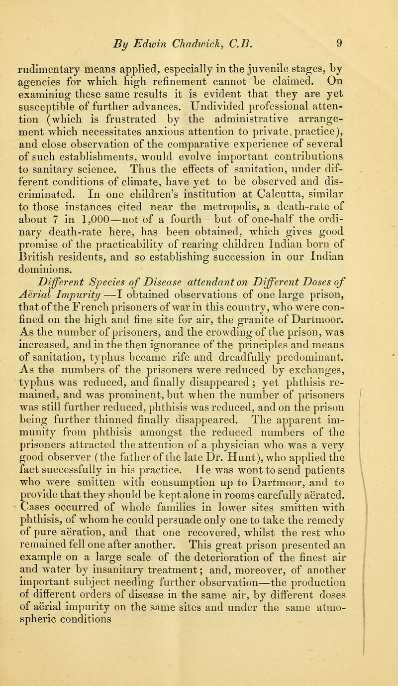 rudimentary means applied, especially in the juvenile stages, by agencies for which high refinement cannot be claimed. On examining these same results it is evident that they are yet susceptible of further advances. Undivided professional atten- tion (which is frustrated by the administrative arrange- ment which necessitates anxious attention to private,practice), and close observation of the comparative experience of several of such establishments, would evolve important contributions to sanitary science. Thus the eifects of sanitation, under dif- ferent conditions of climate, have yet to be observed and dis- criminated. In one children's institution at Calcutta, similar to those instances cited near the metropolis, a death-rate of about 7 in 1,000—not of a fourth— but of one-half the ordi- nary death-rate here, has been obtained, which gives good promise of the practicability of rearing children Indian born of British residents, and so establishing succession in our Indian dominions. Different Species of Disease attendant on Different Doses of Aerial Impurity —I obtained observations of one large prison, that of the French prisoners of war in this country, who were con- fined on the high and fine site for air, the granite of Dartmoor. As the number of prisoners, and the crowding of the prison, was increased, and in the then ignorance of the principles and means of sanitation, typhus became rife and dreadfully predominant. As the numbers of the prisoners were reduced by exchanges, typhus was reduced, and finally disappeared ; yet phthisis re- mained, and was prominent, but when the number of prisoners was still further reduced, phthisis was reduced, and on the prison being further thinned finally disappeared. The apparent im- munity from phthisis amongst the reduced numbers of the prisoners attracted the attention of a physician who was a very good observer (the father of the late Dr. Hunt), who applied the fact successfully in his practice. He was wont to send patients who were smitten with consumption up to Dartmoor, and to provide that they should be kept alone in rooms carefully aerated. Cases occurred of whole families in lower sites smitten with phthisis, of whom he could persuade only one to take the remedy of pure aeration, and that one recovered, whilst the rest who remained fell one after another. This great prison presented an example on a large scale of the deterioration of the finest air and water by insanitary treatment; and, moreover, of another important subject needing further observation—the production of different orders of disease in the same air, by different doses of aerial impurity on the same sites and under the same atmo- spheric conditions