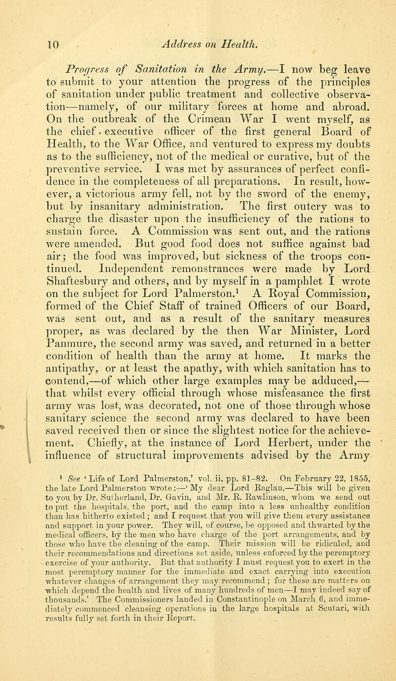 Progress of Sanitation in the Army.—I now beg leave to submit to your attention the progress of the principles of sanitation under public treatment and collective observa- tion—namely, of our military forces at home and abroad. On the outbreak of the Crimean War I went myself, as the chief • executive officer of the first general Board of Health, to the War Office, and ventured to express my doubts as to the sufficiency, not of the medical or curative, but of the preventive service. I was met by assurances of perfect confi- dence in the completeness of all preparations. In result, how- ever, a victorious army fell, not by the sword of the enemy, but by insanitary administration. The first outcry was to charge the disaster upon the insufficiency of the rations to sustain force. A Commission was sent out, and the rations were amended. But good food does not suffice against bad air; the food was improved, but sickness of the troops con- tinued. Independent remonstrances were made by Lord Shaftesbury and others, and by myself in a pamphlet I wrote on the subject for Lord Palmerston.1 A Royal Commission, formed of the Chief Staff of trained Officers of our Board, was sent out, and as a result of the sanitary measures proper, as was declared by the then War Minister, Lord Panmure, the second army was saved, and returned in a better condition of health than the army at home. It marks the antipathy, or at least the apathy, with which sanitation has to contend,—of which other large examples may be adduced,— that whilst every official through whose misfeasance the first army was lost, was decorated, not one of those through whose sanitary science the second army was declared to have been saved received then or since the slightest notice for the achieve- ment. Chiefly, at the instance of Lord Herbert, under the influence of structural improvements advised by the Army 1 See 'Life of Lord Palmerston,' vol. ii. pp. 81-82. On February 22, 1855, the late Lord Palmerston wrote:—'My dear Lord Baglan,—This will be given to you by Dr. Sutherland, Dr. Gavin, and Mr. E. Eawlinson, whom we send out to put the hospitals, the port, and the camp into a less unhealthy condition than has hitherto existed ; and I request that you will give them every assistance and support in your power. They will, of course, be opposed and thwarted by the medical officers, by the men who have charge of the port arrangements, and by those who have the cleaning of the camp. Their mission will be ridiculed, and their recommendations and directions set aside, unless enforced by the peremptory , exercise of your authority. But that authority I must request you to exert in the most peremptory manner for the immediate and exact carrying into execution whatever changes of arrangement they may recommend ; for these are matters on which depend the health and lives of many hundreds of men—I may indeed say of thousands.' The Commissioners landed in Constantinople on March 6, and imme- diately commenced cleansing operations in the large hospitals at Scutari, with results fidly set forth in their Eeport.