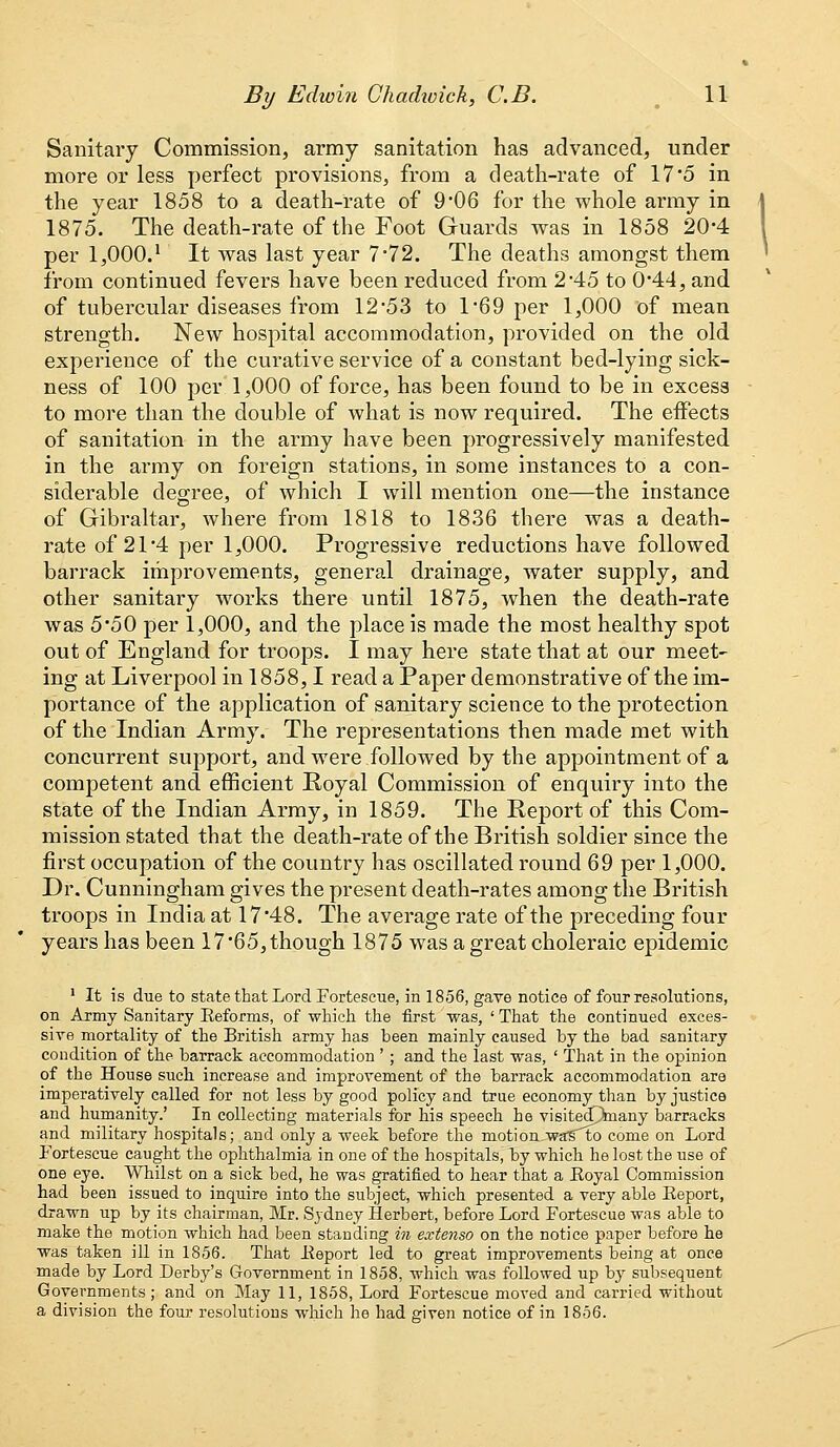 Sanitary Commission, army sanitation has advanced, under more or less perfect provisions, from a death-rate of 175 in the year 1858 to a death-rate of 9*06 for the whole army in 1875. The death-rate of the Foot Guards was in 1858 20-4 per 1,000.* It was last year 7*72. The deaths amongst them from continued fevers have been reduced from 2*45 to 044, and of tubercular diseases from 12*53 to 1*69 per 1,000 of mean strength. New hospital accommodation, provided on the old experience of the curative service of a constant bed-lying sick- ness of 100 per 1,000 of force, has been found to be in excess to more than the double of what is now required. The effects of sanitation in the army have been progressively manifested in the army on foreign stations, in some instances to a con- siderable degree, of which I will mention one—the instance of Gibraltar, where from 1818 to 1836 there was a death- rate of 21*4 per 1,000. Progressive reductions have followed barrack improvements, general drainage, water supply, and other sanitary works there until 1875, when the death-rate was 5*50 per 1,000, and the place is made the most healthy spot out of England for troops. I may here state that at our meet- ing at Liverpool in 1858,1 read a Paper demonstrative of the im- portance of the application of sanitary science to the protection of the Indian Army. The representations then made met with concurrent support, and were followed by the appointment of a competent and efficient Royal Commission of enquiry into the state of the Indian Army, in 1859. The Report of this Com- mission stated that the death-rate of the British soldier since the first occupation of the country has oscillated round 69 per 1,000. Dr. Cunningham gives the present death-rates among the British troops in India at 17*48. The average rate of the preceding four years has been 17*65,though 1875 was a great choleraic epidemic 1 It is due to state that Lord Fortescue, in 1856, gave notice of four resolutions, on Army Sanitary Reforms, of which the first was, ' That the continued exces- sive mortality of the British army has been mainly caused by the bad sanitary condition of the barrack accommodation '; and the last was, ' That in the opinion of the House such increase and improvement of the barrack accommodation are imperatively called for not less by good policy and true economy than by justice and humanity.' In collecting materials for his speech he visitecOrnany barracks and military hospitals; and only a week before the motion -waifto come on Lord Fortescue caught the ophthalmia in one of the hospitals, by which he lost the use of one eye. Whilst on a sick bed, he was gratified to hear that a Royal Commission had been issued to inquire into the subject, which presented a very able Report, drawn up by its chairman, Mr. Sydney Herbert, before Lord Fortescue was able to make the motion which had been standing in extenso on the notice paper before he was taken ill in 1856. That Report led to great improvements being at once made by Lord Derby's Government in 1858, which was followed up by subsequent Governments; and on May 11, 1858, Lord Fortescue moved and carried without a division the four resolutions which he had given notice of in 1856.