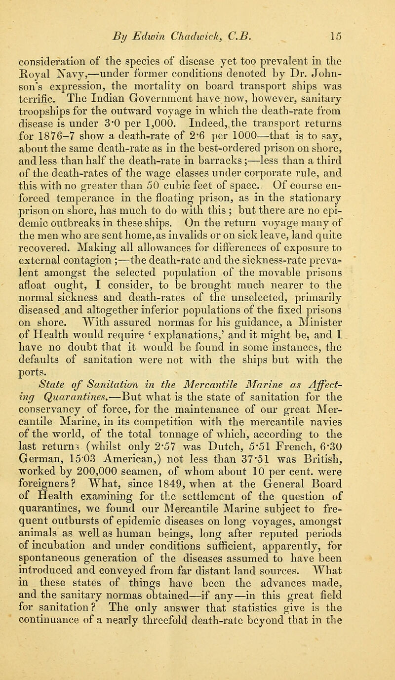 consideration of the species of disease yet too prevalent in the Royal Navy,—under former conditions denoted by Dr. John- son's expression, the mortality on board transport ships was terrific. The Indian Government have now, however, sanitary troopships for the outward voyage in which the death-rate from disease is under 3'0 per 1,000. Indeed, the transport returns for 1876-7 show a death-rate of 2*6 per 1000—that is to say, about the same death-rate as in the best-ordered prison on shore, and less than half the death-rate in barracks;—less than a third of the death-rates of the wage classes under corporate rule, and this with no greater than 50 cubic feet of space. Of course en- forced temperance in the floating prison, as in the stationary prison on shore, has much to do with this ; but there are no epi- demic outbreaks in these ships. On the return voyage many of the men who are sent home, as invalids or on sick leave, land quite recovered. Making all allowances for differences of exposure to external contagion ;—the death-rate and the sickness-rate preva- lent amongst the selected population of the movable prisons afloat ought, I consider, to be brought much nearer to the normal sickness and death-rates of the unselected, primarily diseased and altogether inferior populations of the fixed prisons on shore. With assured normas for his guidance, a Minister of Health would require e explanations,' and it might be, and I have no doubt that it would be found in some instances, the defaults of sanitation were not with the ships but with the ports. State of Sanitation in the Mercantile Marine as Affect- ing Quarantines.—But what is the state of sanitation for the conservancy of force, for the maintenance of our great Mer- cantile Marine, in its competition with the mercantile navies of the world, of the total tonnage of which, according to the last returns (whilst only 2*57 was Dutch, 5*51 French, 6*30 German, 1503 American,) not less than 37'51 was British, worked by 200,000 seamen, of whom about 10 per cent, were foreigners? What, since 1849, when at the General Board of Health examining for the settlement of the question of quarantines, we found our Mercantile Marine subject to fre- quent outbursts of epidemic diseases on long voyages, amongst animals as well as human beings, long after reputed periods of incubation and under conditions sufficient, apparently, for spontaneous generation of the diseases assumed to have been introduced and conveyed from far distant land sources. What in these states of things have been the advances made, and the sanitary normas obtained—if any—in this great field for sanitation ? The only answer that statistics give is the continuance of a nearly threefold death-rate beyond that in the