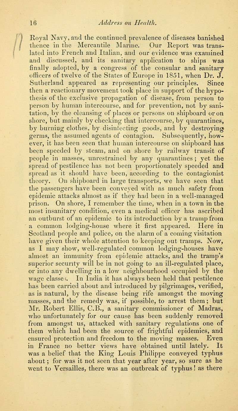 Royal Navy, and the continued prevalence of diseases banished thence in the Mercantile Marine. Our Report was trans- lated into French and Italian, and our evidence was examined and discussed, and its sanitary application to ships was finally adopted, by a congress of the consular and sanitary officers of twelve of the States of Europe in 1851, when Dr. J. Sutherland appeared as representing our principles. Since then a reactionary movement took place in support of the hypo- thesis of the exclusive propagation of disease, from person to person by human intercourse, and for prevention, not by sani- tation, by the oleansing of places or persons on shipboard or on shore, but mainly by checking that intercourse, by quarantines, by burning clothes, by disinfecting goods, and by destroying, germs, the assumed agents of contagion. Subsequently, how- ever, it has been seen that human intercourse on shipboard has been speeded by steam, and on shore by railway transit of people in masses, unrestrained by any quarantines ; yet the spread of pestilence has not been proportionately speeded and spread as it should have been, according to the contagionist theory. On shipboard in large transports, we have seen that the passengers have been conveyed with as much safety from epidemic attacks almost as if they had been in a well-managed prison. On shore, I remember the time, when in a town in the most insanitary condition, even a medical officer has ascribed an outburst of an epidemic to its introduction by a tramp from a common lodging-house where it first appeared. Here in Scotland people and police, on the alarm of a coming visitation have given their whole attention to keeping out tramps. Now, as I may show, well-regulated common lodging-houses have almost an immunity from epidemic attacks, and the tramp's superior security will be in not going to an ill-regulated place, or into any dwelling in a low neighbourhood occupied by the wage classes In India it has always been held that pestilence has been carried about and introduced by pilgrimages, verified, as is natural, by the disease being rife amongst the moving masses, and the remedy was, if possible, to arrest them; but Mr. Robert Ellis, C.B., a sanitary commissioner of Madras, Avho unfortunately for our cause has been suddenly removed from amongst us, attacked with sanitary regulations one of them which had been the source of frightful epidemics, and ensured protection and freedom to the moving masses. Even in France no better views have obtained until lately. It was a belief that the King Louis Philippe conveyed typhus about; for was it not seen that year after year, so sure as he went to Versailles, there was an outbreak of typhus! as there