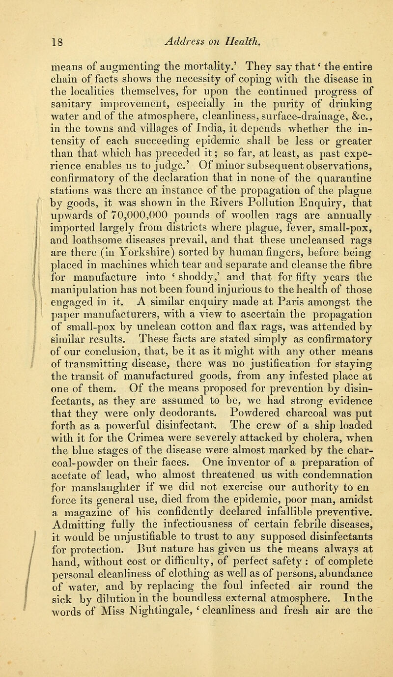 means of augmenting the mortality.' They say that' the entire chain of facts shows the necessity of coping with the disease in the localities themselves, for upon the continued progress of sanitary improvement, especially in the purity of drinking water and of the atmosphere, cleanliness, surface-drainage, &c., in the towns and villages of India, it depends whether the in- tensity of each succeeding epidemic shall be less or greater than that which has preceded it; so far, at least, as past expe- rience enables us to judge.' Of minor subsequent observations, confirmatory of the declaration that in none of the quarantine stations was there an instance of the propagation of the plague by goods, it was shown in the Rivers Pollution Enquiry, that upwards of 70,000,000 pounds of woollen rags are annually imported largely from districts where plague, fever, small-pox, and loathsome diseases prevail, and that these uncleansed rags are there (in Yorkshire) sorted by human fingers, before being placed in machines which tear and separate and cleanse the fibre for manufacture into ' shoddy,' and that for fifty years the manipulation has not been found injurious to the health of those engaged in it. A similar enquiry made at Paris amongst the paper manufacturers, with a view to ascertain the propagation of small-pox by unclean cotton and flax rags, was attended by similar results. These facts are stated simply as confirmatory of our conclusion, that, be it as it might with any other means of transmitting disease, there was no justi6cation for staying the transit of manufactured goods, from any infested place at one of them. Of the means proposed for prevention by disin- fectants, as they are assumed to be, we had strong evidence that they were only deodorants. Powdered charcoal was put forth as a powerful disinfectant. The crew of a ship loaded with it for the Crimea were severely attacked by cholera, when the blue stages of the disease were almost marked by the char- coal-powder on their faces. One inventor of a preparation of acetate of lead, who almost threatened us with condemnation for manslaughter if we did not exercise our authority to en force its general use, died from the epidemic, poor man, amidst a magazine of his confidently declared infallible preventive. Admitting fully the infectiousness of certain febrile diseases, it would be unjustifiable to trust to any supposed disinfectants for protection. But nature has given us the means always at hand, without cost or difficulty, of perfect safety : of complete personal cleanliness of clothing as well as of persons, abundance of water, and by replacing the foul infected air round the sick by dilution in the boundless external atmosphere. In the words of Miss Nightingale, * cleanliness and fresh air are the