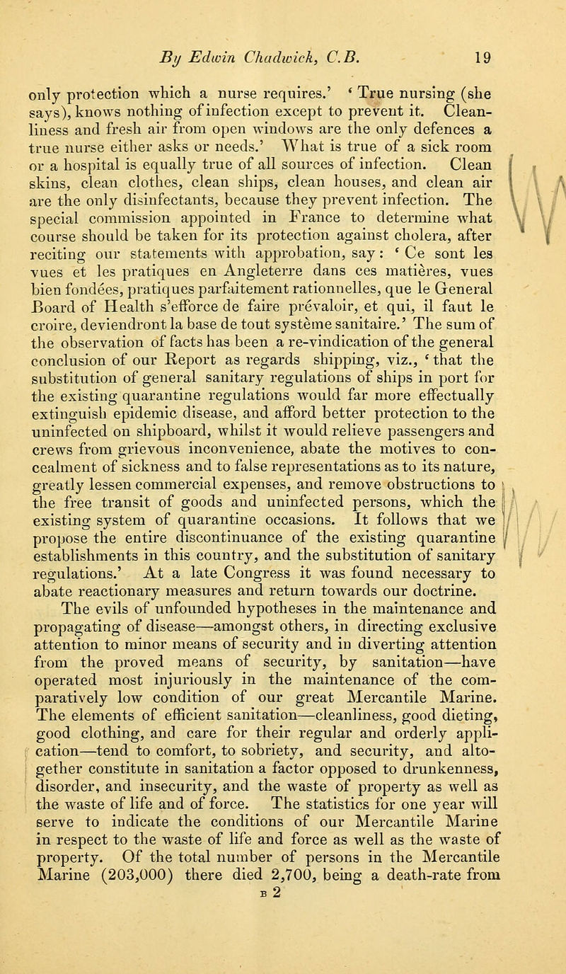 only protection which a nurse requires.' ' True nursing (she says), knows nothing of infection except to prevent it. Clean- liness and fresh air from open windows are the only defences a true nurse either asks or needs.' What is true of a sick room or a hospital is equally true of all sources of infection. Clean skins, clean clothes, clean ships, clean houses, and clean air are the only disinfectants, because they prevent infection. The special commission appointed in France to determine what course should be taken for its protection against cholera, after reciting our statements with approbation, say: ( Ce sont les vues et les pratiques en Angleterre dans ces matieres, vues bien fondees, pratiques parfaitement rationnelles, que le General Board of Health s'efforce de faire prevaloir, et qui, il faut le croire, deviendront la base de tout systeme sanitaire.' The sum of the observation of facts has been a re-vindication of the general conclusion of our Report as regards shipping, viz., ' that the substitution of general sanitary regulations of ships in port for the existing quarantine regulations would far more effectually extinguish epidemic disease, and afford better protection to the uninfected on shipboard, whilst it would relieve passengers and crews from grievous inconvenience, abate the motives to con- cealment of sickness and to false representations as to its nature, greatly lessen commercial expenses, and remove obstructions to | the free transit of goods and uninfected persons, which the | existing system of quarantine occasions. It follows that we ]j propose the entire discontinuance of the existing quarantine 1 establishments in this country, and the substitution of sanitary regulations.' At a late Congress it was found necessary to abate reactionary measures and return towards our doctrine. The evils of unfounded hypotheses in the maintenance and propagating of disease—amongst others, in directing exclusive attention to minor means of security and in diverting attention from the proved means of security, by sanitation—have operated most injuriously in the maintenance of the com- paratively low condition of our great Mercantile Marine. The elements of efficient sanitation—cleanliness, good dieting, good clothing, and care for their regular and orderly appli- cation—tend to comfort, to sobriety, and security, and alto- gether constitute in sanitation a factor opposed to drunkenness, disorder, and insecurity, and the waste of property as well as the waste of life and of force. The statistics for one year will serve to indicate the conditions of our Mercantile Marine in respect to the waste of life and force as well as the waste of property. Of the total number of persons in the Mercantile Marine (203,000) there died 2,700, being a death-rate from b2