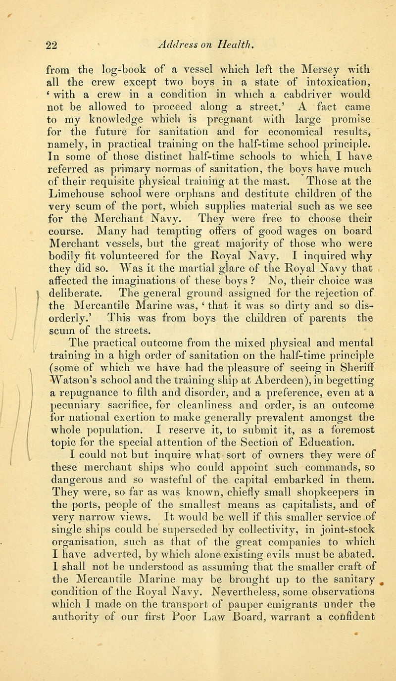 from the log-book of a vessel which left the Mersey with all the crew except two boys in a state of intoxication, ' with a crew in a condition in which a cabdriver would not be allowed to proceed along a street.' A fact came to my knowledge which is pregnant with large promise for the future for sanitation and for economical results, namely, in practical training on the half-time school principle. In some of those distinct half-time schools to which I have referred as primary normas of sanitation, the boys have much of their requisite physical training at the mast. Those at the Limehouse school were orphans and destitute children of the very scum of the port, which supplies material such as we see for the Merchant Navy. They were free to choose their course. Many had tempting offers of good wages on board Merchant vessels, but the great majority of those who were bodily fit volunteered for the Royal Navy. I inquired why they did so. Was it the martial glare of the Royal Navy that affected the imaginations of these boys ? No, their choice was deliberate. The general ground assigned for the rejection of the Mercantile Marine was, ' that it was so dirty and so dis- orderly.' This was from boys the children of parents the scum of the streets. The practical outcome from the mixed physical and mental training in a high order of sanitation on the half-time principle (some of which we have had the pleasure of seeing in Sheriff Watson's school and the training ship at Aberdeen), in begetting a repugnance to filth and disorder, and a preference, even at a pecuniary sacrifice, for cleanliness and order, is an outcome for national exertion to make generally prevalent amongst the whole population. I reserve it, to submit it, as a foremost topic for the special attention of the Section of Education. I could not but inquire what sort of owners they were of these merchant ships who could appoint such commands, so dangerous and so wasteful of the capital embarked in them. They were, so far as was known, chiefly small shopkeepers in the ports, people of the smallest means as capitalists, and of very narrow views. It would be well if this smaller service of single ships could be superseded by collectivity, in joint-stock organisation, such as that of the great companies to which I have adverted, by which alone existing evils must be abated. I shall not be understood as assuming that the smaller craft of the Mercantile Marine may be brought up to the sanitary condition of the Royal Navy. Nevertheless, some observations which I made on the transport of pauper emigrants under the authority of our first Poor Law Board, warrant a confident