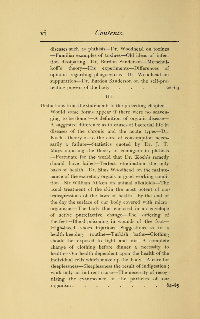 diseases such as phthisis—Dr. Woodhead on toxines —Familiar examples of toxines—Old ideas of infec- tion dissipating—Dr. Burdon Sanderson—Metschni- koff's theory—His experiments—Differences of opinion regarding phagocytosis—Dr. Woodhead on suppuration—Dr. Burdon Sanderson on the self-pro- tecting powers of the body .... 22-63 III. Deductions from the statements of the preceding chapter— Would some forms appear if there were no scaven- ging to be done ?—A definition of organic disease— A suggested difference as to causes of bacterial life in diseases of the chronic and the acute types—Dr. Koch's theory as to the cure of consumption neces- sarily a failure—Statistics quoted by Dr. J. T. Mays opposing the theory of contagion in phthisis —Fortunate for the world that Dr. Koch's remedy should have failed—Perfect elimination the only basis of health—Dr. Sims Woodhead on the mainte- nance of the excretory organs in good working condi- tion—Sir William Aitken on animal alkaloids—The usual treatment of the skin the most potent of our* transgressions of the laws of health—By the end of the day the surface of our body covered with micro- organisms—The body thus enclosed in an envelope of active putrefactive change—The suffering of the feet—Blood-poisoning in wounds of the foot— High-laced shoes injurious—Suggestions as to a health-keeping routine—Turkish baths—Clothing should be exposed to light and air—A complete change of clothing before dinner a necessity to health—Our health dependent upon the health of the individual cells which make up the body—A cure for sleeplessness—Sleeplessness the result of indigestion ; work only an indirect cause—The necessity of recog- nizing the evanescence of the particles of our organism . . . . . . . . 64-85