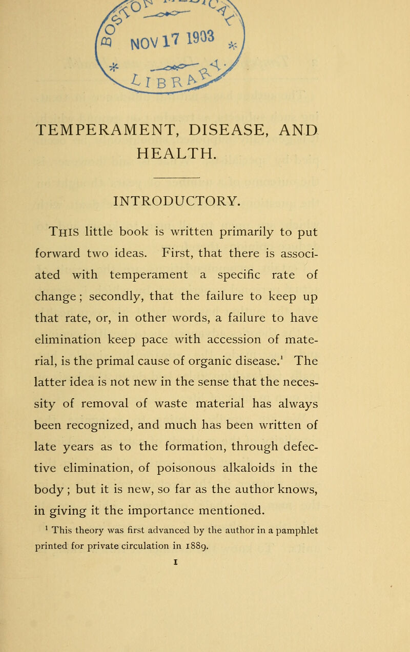 TEMPERAMENT, DISEASE, AND HEALTH. INTRODUCTORY. This little book is written primarily to put forward two ideas. First, that there is associ- ated with temperament a specific rate of change; secondly, that the failure to keep up that rate, or, in other words, a failure to have elimination keep pace with accession of mate- rial, is the primal cause of organic disease.1 The latter idea is not new in the sense that the neces- sity of removal of waste material has always been recognized, and much has been written of late years as to the formation, through defec- tive elimination, of poisonous alkaloids in the body ; but it is new, so far as the author knows, in giving it the importance mentioned. 1 This theory was first advanced by the author in a pamphlet printed for private circulation in 1889.