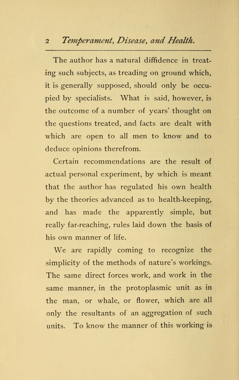 The author has a natural diffidence in treat- ing such subjects, as treading on ground which, it is generally supposed, should only be occu- pied by specialists. What is said, however, is the outcome of a number of years' thought on the questions treated, and facts are dealt with which are open to all men to know and to deduce opinions therefrom. Certain recommendations are the result of actual personal experiment, by which is meant that the author has regulated his own health by the theories advanced as to health-keeping, and has made the apparently simple, but really far-reaching, rules laid down the basis of his own manner of life. We are rapidly coming to recognize the simplicity of the methods of nature's workings. The same direct forces work, and work in the same manner, in the protoplasmic unit as in the man, or whale, or flower, which are all only the resultants of an aggregation of such units. To know the manner of this working is