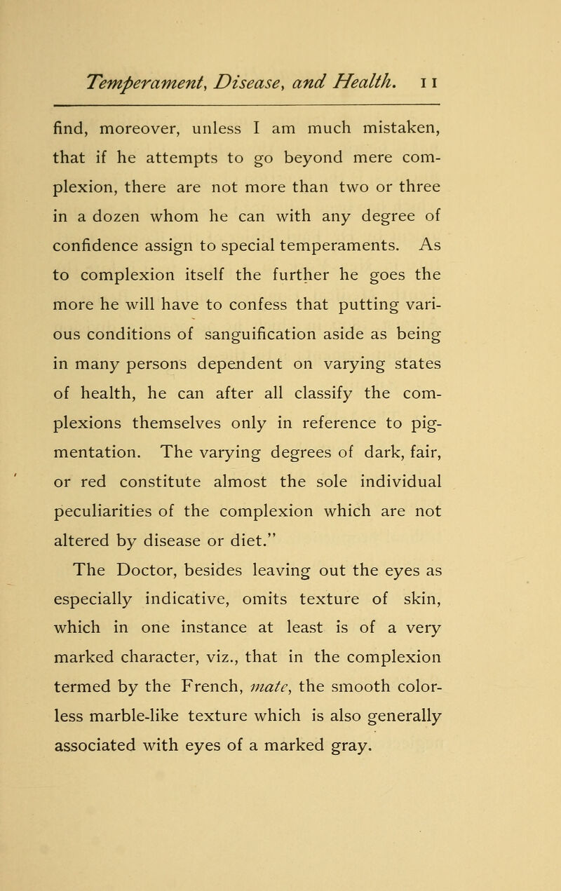 find, moreover, unless I am much mistaken, that if he attempts to go beyond mere com- plexion, there are not more than two or three in a dozen whom he can with any degree of confidence assign to special temperaments. As to complexion itself the further he goes the more he will have to confess that putting vari- ous conditions of sanguification aside as being in many persons dependent on varying states of health, he can after all classify the com- plexions themselves only in reference to pig- mentation. The varying degrees of dark, fair, or red constitute almost the sole individual peculiarities of the complexion which are not altered by disease or diet. The Doctor, besides leaving out the eyes as especially indicative, omits texture of skin, which in one instance at least is of a very marked character, viz., that in the complexion termed by the French, mate, the smooth color- less marble-like texture which is also generally associated with eyes of a marked gray.