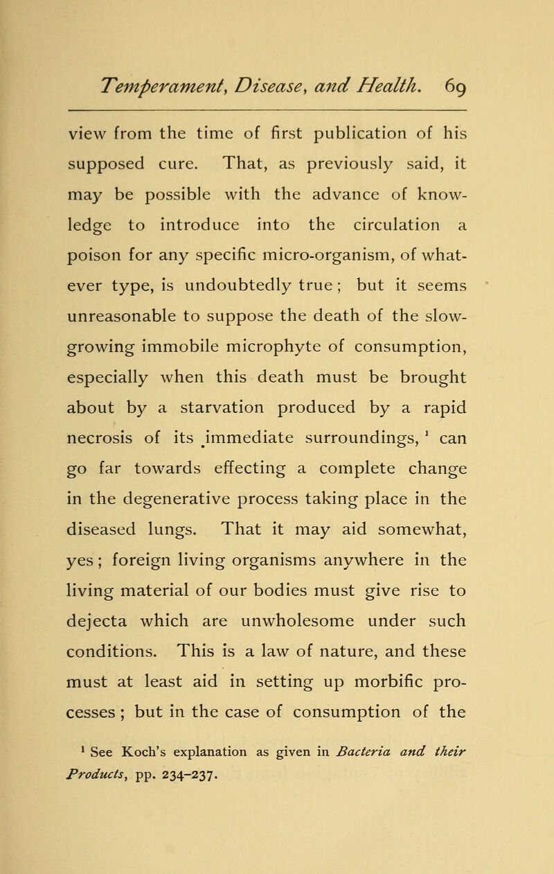 view from the time of first publication of his supposed cure. That, as previously said, it may be possible with the advance of know- ledge to introduce into the circulation a poison for any specific micro-organism, of what- ever type, is undoubtedly true; but it seems unreasonable to suppose the death of the slow- growing immobile microphyte of consumption, especially when this death must be brought about by a starvation produced by a rapid necrosis of its immediate surroundings, 1 can go far towards effecting a complete change in the degenerative process taking place in the diseased lungs. That it may aid somewhat, yes; foreign living organisms anywhere in the living material of our bodies must give rise to dejecta which are unwholesome under such conditions. This is a law of nature, and these must at least aid in setting up morbific pro- cesses ; but in the case of consumption of the 1 See Koch's explanation as given in Bacteria and their Products, pp. 234-237.