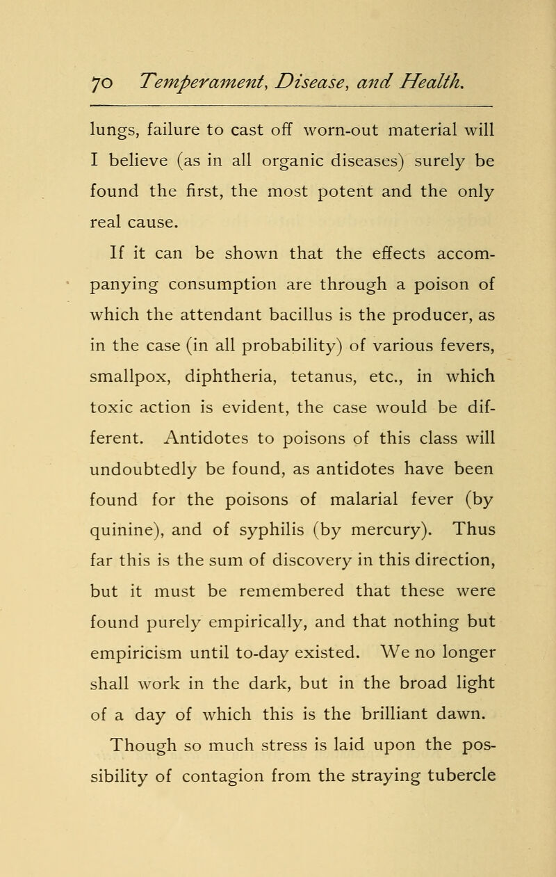 lungs, failure to cast off worn-out material will I believe (as in all organic diseases) surely be found the first, the most potent and the only real cause. If it can be shown that the effects accom- panying consumption are through a poison of which the attendant bacillus is the producer, as in the case (in all probability) of various fevers, smallpox, diphtheria, tetanus, etc., in which toxic action is evident, the case would be dif- ferent. Antidotes to poisons of this class will undoubtedly be found, as antidotes have been found for the poisons of malarial fever (by quinine), and of syphilis (by mercury). Thus far this is the sum of discovery in this direction, but it must be remembered that these were found purely empirically, and that nothing but empiricism until to-day existed. We no longer shall work in the dark, but in the broad light of a day of which this is the brilliant dawn. Though so much stress is laid upon the pos- sibility of contagion from the straying tubercle