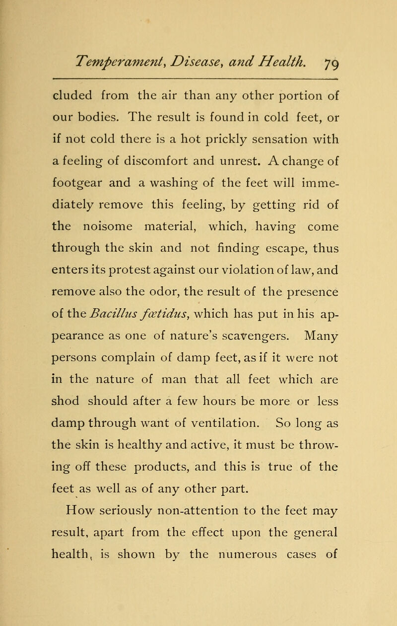 eluded from the air than any other portion of our bodies. The result is found in cold feet, or if not cold there is a hot prickly sensation with a feeling of discomfort and unrest. A change of footgear and a washing of the feet will imme- diately remove this feeling, by getting rid of the noisome material, which, having come through the skin and not finding escape, thus enters its protest against our violation of law, and remove also the odor, the result of the presence of the Bacillus fcetidus, which has put in his ap- pearance as one of nature's scavengers. Many persons complain of damp feet, as if it were not in the nature of man that all feet which are shod should after a few hours be more or less damp through want of ventilation. So long as the skin is healthy and active, it must be throw- ing off these products, and this is true of the feet as well as of any other part. How seriously non-attention to the feet may result, apart from the effect upon the general health, is shown by the numerous cases of