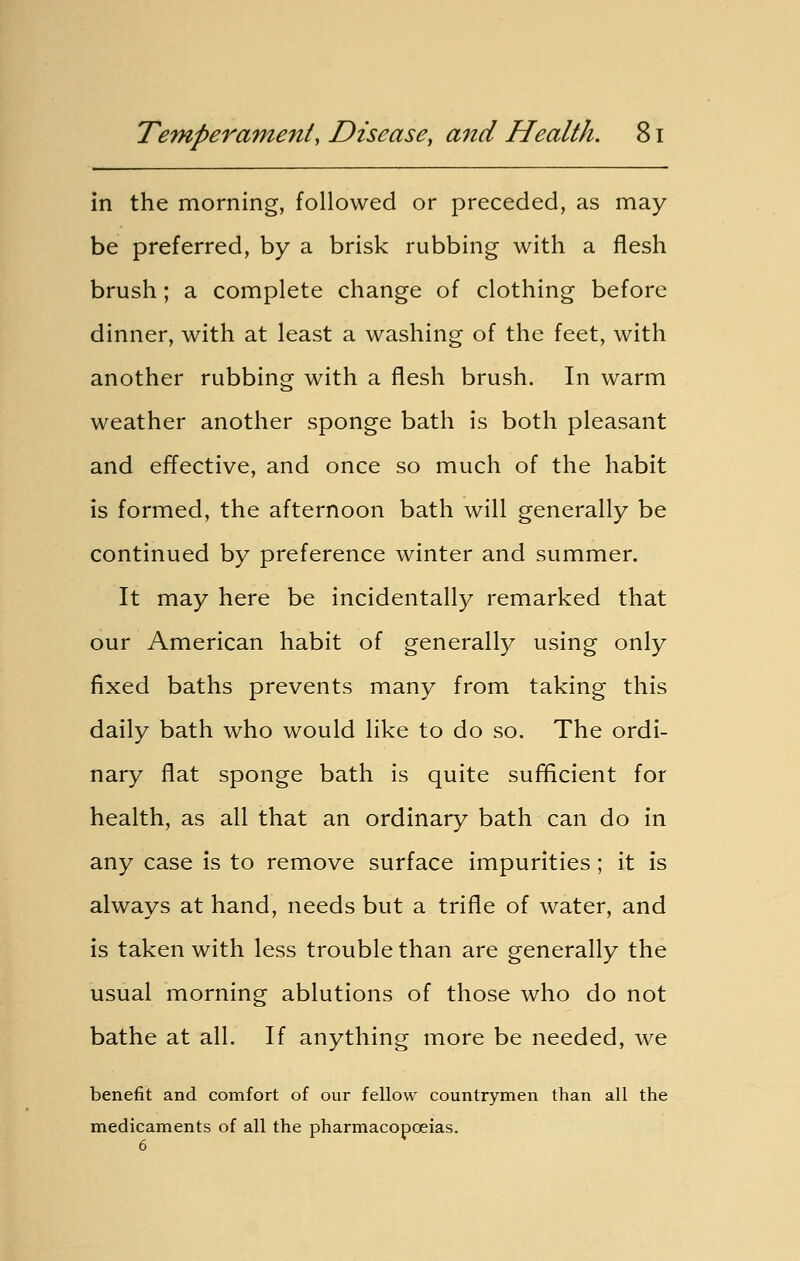 in the morning, followed or preceded, as may be preferred, by a brisk rubbing with a flesh brush; a complete change of clothing before dinner, with at least a washing of the feet, with another rubbing with a flesh brush. In warm weather another sponge bath is both pleasant and effective, and once so much of the habit is formed, the afternoon bath will generally be continued by preference winter and summer. It may here be incidentally remarked that our American habit of generally using only fixed baths prevents many from taking this daily bath who would like to do so. The ordi- nary flat sponge bath is quite sufficient for health, as all that an ordinary bath can do in any case is to remove surface impurities; it is always at hand, needs but a trifle of water, and is taken with less trouble than are generally the usual morning ablutions of those who do not bathe at all. If anything more be needed, we benefit and comfort of our fellow countrymen than all the medicaments of all the pharmacopoeias. 6