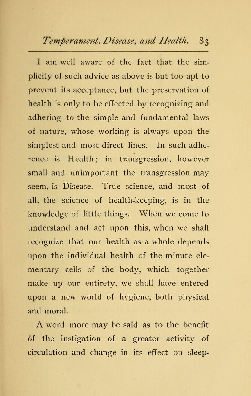 I am well aware of the fact that the sim- plicity of such advice as above is but too apt to prevent its acceptance, but the preservation of health is only to be effected by recognizing and adhering to the simple and fundamental laws of nature, whose working is always upon the simplest and most direct lines. In such adhe- rence is Health; in transgression, however small and unimportant the transgression may seem, is Disease. True science, and most of all, the science of health-keeping, is in the knowledge of little things. When we come to understand and act upon this, when we shall recognize that our health as a whole depends upon the individual health of the minute ele- mentary cells of the body, which together make up our entirety, we shall have entered upon a new world of hygiene, both physical and moral. A word more may be said as to the benefit of the instigation of a greater activity of circulation and change in its effect on sleep-