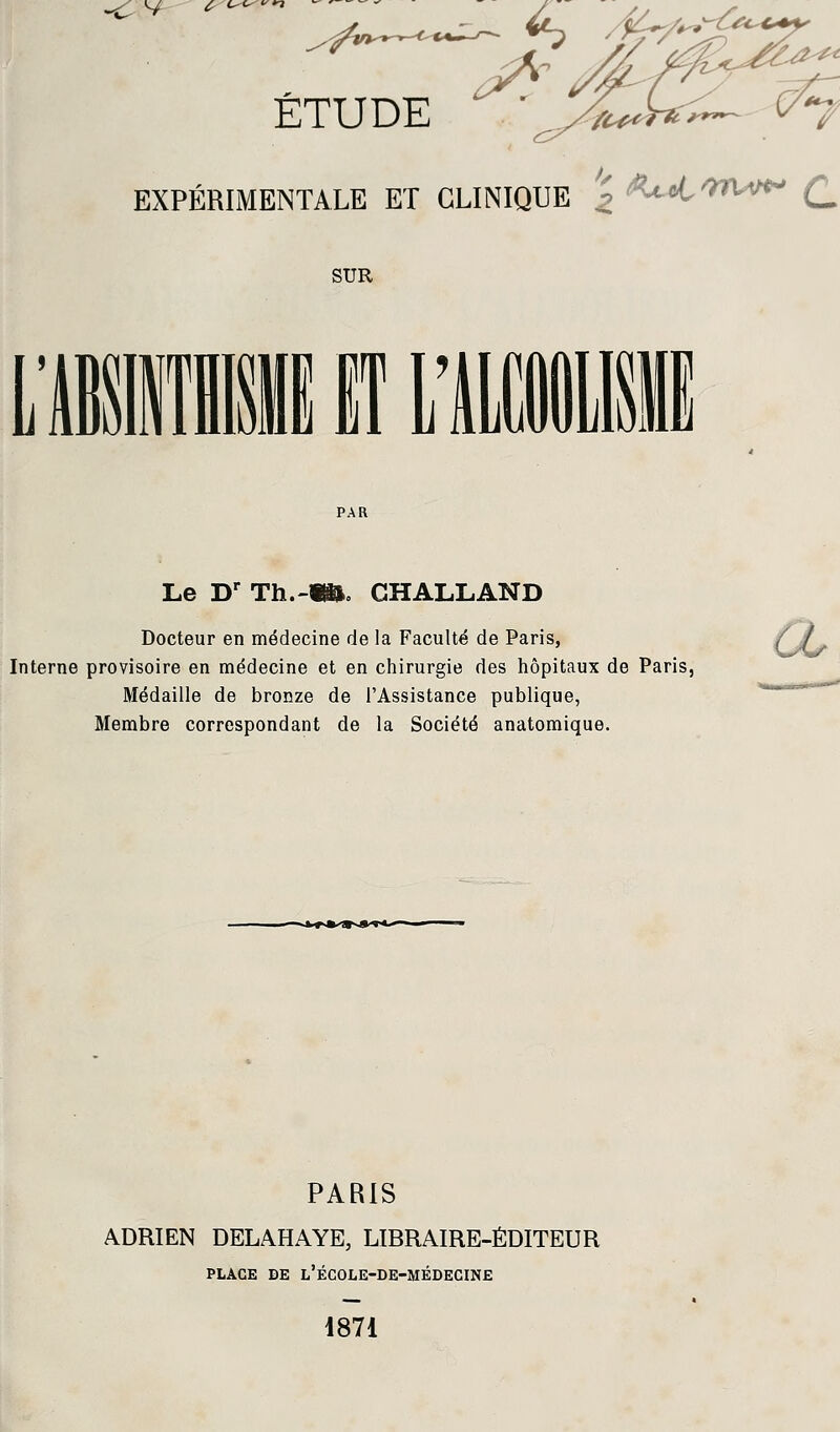 v ^ ETUDE >- EXPÉRIMENTALE ET CLINIQUE ' C SUR Le Dr Th.-W. GHALLAND Docteur en médecine de la Faculté de Paris, Interne provisoire en médecine et en chirurgie des hôpitaux de Paris, Médaille de bronze de l'Assistance publique, Membre correspondant de la Société anatomique. PARIS ADRIEN DELAHAYE, LIBRAIRE-ÉDITEUR PLACE DE L'ÉCOLE-DE-MÉDECINE 1871