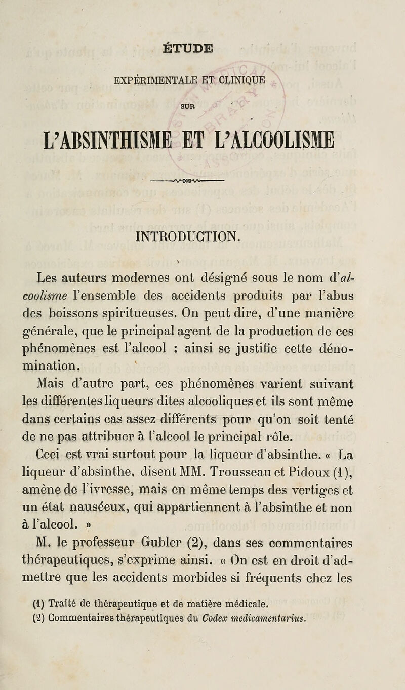 ETUDE EXPÉRIMENTALE ET CLINIQUE SUR L'ABSINTHISME ET L'ALCOOLISME INTRODUCTION. Les auteurs modernes ont désigné sous le nom d'al- coolisme l'ensemble des accidents produits par l'abus des boissons spiritueuses. On peut dire, d'une manière générale, que le principal agent de la production de ces phénomènes est l'alcool : ainsi se justifie cette déno- mination. Mais d'autre part, ces phénomènes varient suivant les différentes liqueurs dites alcooliques et ils sont même dans certains cas assez différents pour qu'on soit tenté de ne pas attribuer à l'alcool le principal rôle. Ceci est vrai surtout pour la liqueur d'absinthe. « La liqueur d'absinthe, disent MM. Trousseau et Pidoux (1), amène de l'ivresse, mais en même temps des vertiges et un état nauséeux, qui appartiennent à l'absinthe et non à l'alcool. » M. le professeur Gubler (2), dans ses commentaires thérapeutiques, s'exprime ainsi. « On est en droit d'ad- mettre que les accidents morbides si fréquents chez les (1) Traité de thérapeutique et de matière médicale. (2) Commentaires thérapeutiques du Codex medicamentarius.