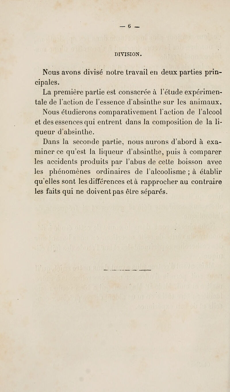 DIVISION. Nous avons divisé notre travail en deux parties prin- cipales. La première partie est consacrée à l'étude expérimen- tale de l'action de l'essence d'absinthe sur les animaux. Nous étudierons comparativement l'action de l'alcool et des essences qui entrent dans la composition de la li- queur d'absinthe. Dans la seconde partie, nous aurons d'abord à exa- miner ce qu'est la liqueur d'absinthe, puis à comparer les accidents produits par l'abus de cette boisson avec les phénomènes ordinaires de l'alcoolisme ; à établir qu'elles sont les différences et à rapprocher au contraire les faits qui ne doivent pas être séparés.