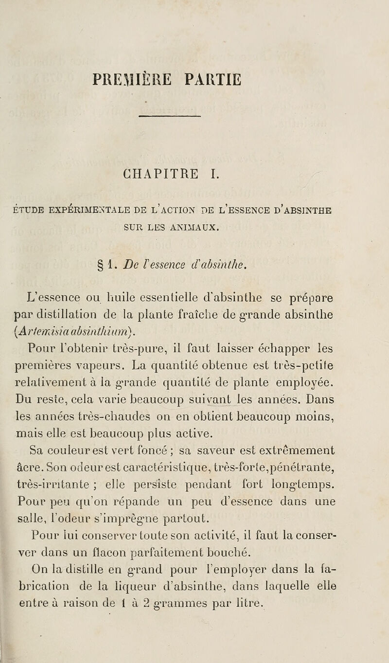 PREMIÈRE PARTIE CHAPITRE I. ÉTUDE EXPÉRIMENTALE DE l'âCTION DE L'ESSENCE d'aBSINTHE SUR LES ANIMAUX. § 1. De F essence cl absinthe. L'essence ou huile essentielle d'absinthe se prépare par distillation de la plante fraîche de grande absinthe (Arlemmaabsinthium). Pour l'obtenir très-pure, il faut laisser échapper les premières vapeurs. La quantité obtenue est très-petite relativement à. la grande quantité de plante employée. Du reste, cela varie beaucoup suivant les années. Dans les années très-chaudes on en obtient beaucoup moins, mais elle est beaucoup plus active. Sa couleur est vert foncé ; sa saveur est extrêmement acre. Son odeur est caractéristique, très-for te,pénétrante, très-irritante ; elle persiste pendant fort longtemps. Pour peu qu'on répande un peu d'essence dans une salle, l'odeur s'imprègne partout. Pour lui conserver toute son activité, il faut la conser- ver dans un flacon parfaitement bouché. On la distille en grand pour l'employer dans la fa- brication de la liqueur d'absinthe, dans laquelle elle entre à raison de 1 à 2 grammes par litre.