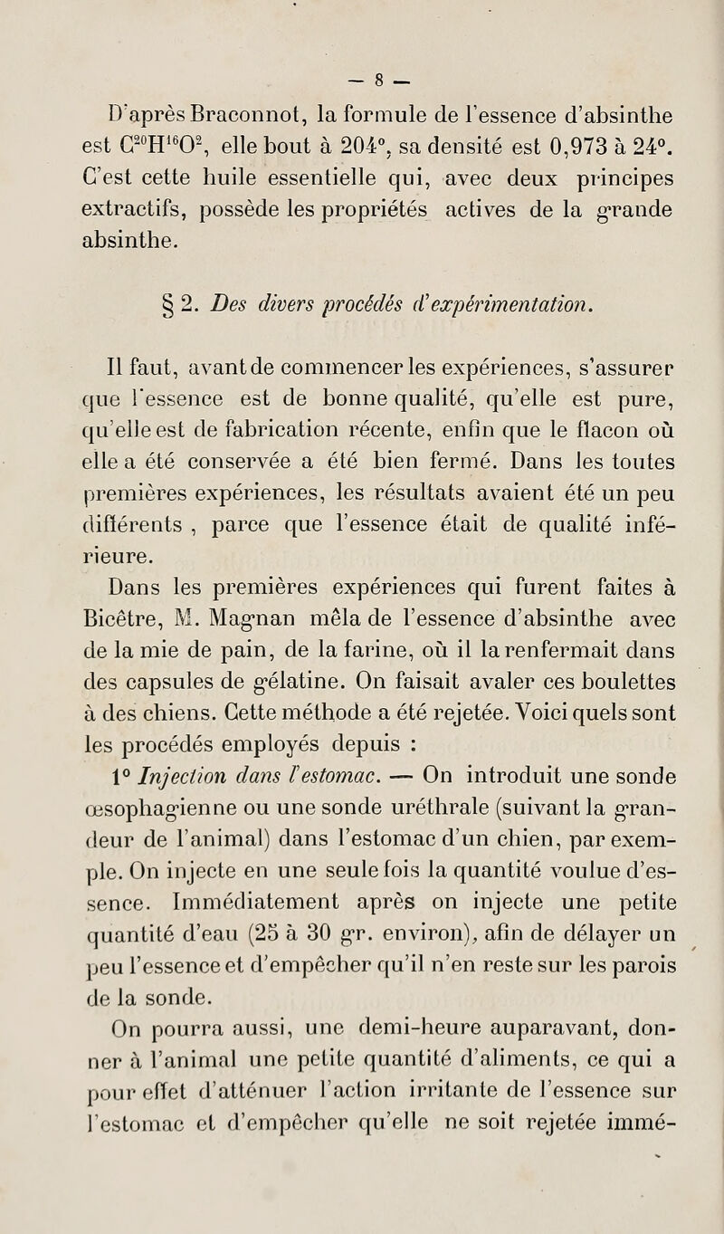 D'après Braconnot, la formule de l'essence d'absinthe est C20H16O2, elle bout à 204°. sa densité est 0,973 à 24°. C'est cette huile essentielle qui, avec deux principes extractifs, possède les propriétés actives de la grande absinthe. § 2. Des divers procédés d'expérimentation. Il faut, avant de commencer les expériences, s'assurer que l'essence est de bonne qualité, qu'elle est pure, qu'elle est de fabrication récente, enfin que le flacon où elle a été conservée a été bien fermé. Dans les toutes premières expériences, les résultats avaient été un peu différents , parce que l'essence était de qualité infé- rieure. Dans les premières expériences qui furent faites à Bicêtre, M. Magnan mêla de l'essence d'absinthe avec de la mie de pain, de la farine, où il la renfermait dans des capsules de gélatine. On faisait avaler ces boulettes à des chiens. Cette méthode a été rejetée. Voici quels sont les procédés employés depuis : 1° Injection dans ï estomac. — On introduit une sonde œsophagienne ou une sonde uréthrale (suivant la gran- deur de l'animal) dans l'estomac d'un chien, par exem- ple. On injecte en une seule fois la quantité voulue d'es- sence. Immédiatement après on injecte une petite quantité d'eau (25 à 30 gr. environ), afin de délayer un peu l'essence et d'empêcher qu'il n'en reste sur les parois de la sonde. On pourra aussi, une demi-heure auparavant, don- ner à l'animal une petite quantité d'aliments, ce qui a pour effet d'atténuer l'action irritante de l'essence sur l'estomac et d'empêcher qu'elle ne soit rejetée immé-