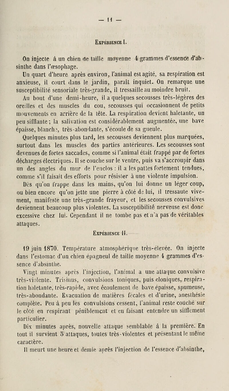 — H Expérience I. On injecte à un chien de taille moyenne 4 grammes d'essence d'ab- sinthe dans l'œsophage. . . Un quart d'heure après environ, l'animal est agité, sa respiration est anxieuse, il court dans le jardin, paraît inquiet. On remarque une susceptibilité sensoriale très-grande, il tressaille au moindre bruit. Au bout d'une demi-heure, il a quelques secousses très-légères des oreilles et des muscles du cou, secousses qui occasionnent de petits mouvements en arrière de la tête. La respiration devient haletante, un peu sifflante ; la salivation est considérablement augmentée, une bave épaisse, blanche, très-abondante, s'écoule de sa gueule. Quelques minutes plus tard, les secousses deviennent plus marquées, surtout dans les muscles des parties antérieures. Les secousses sont devenues de fortes saccades, comme si l'animal était frappé par de fortes décharges électriques. Il se couche sur le ventre, puis va s'accroupir dans un des angles du mur de l'enclos : il a les pattes fortement tendues, comme s'il faisait des efforts pour résister à une violente impulsion. Dès qu'on frappe dans les mains, qu'on lui donne un léger coup, ou bien encore qu'on jette une pierre à côté de lui, il tressaute vive- ment, manifeste une très-grande frayeur, et les secousses convulsives deviennent beaucoup plus violentes. La susceptibilité nerveuse est donc excessive chez lui. Cependant il ne tombe pas et n'a pas de véritables attaques. Expérience 11. 19 juin 1870. Température atmosphérique très-élevée. On injecte clans l'estomac d'un chien épagneul de taille moyenne 4 grammes d'es- sence d'absinthe. Vingt minutes après l'injection, l'animal a une attaque convulsive très-violente. Trismus, convulsions toniques, puis cloniques, respira- tion haletante, très-rapide, avec écoulement de bave épaisse, spumeuse, très-abondante. Evacuation de matières fécales et d'urine, aneslhésie complète. Peu à peu les convulsions cessent, l'animal reste couché sur le côté en respirant péniblement et en faisant entendre un sifflement particulier. Dix minutes après, nouvelle attaque semblable à la première. En tout il survient 5 attaques, toutes très-vioîentes et présentant le même caractère. Il meurt une heure et demie après l'injection de l'essence d'absinthe,