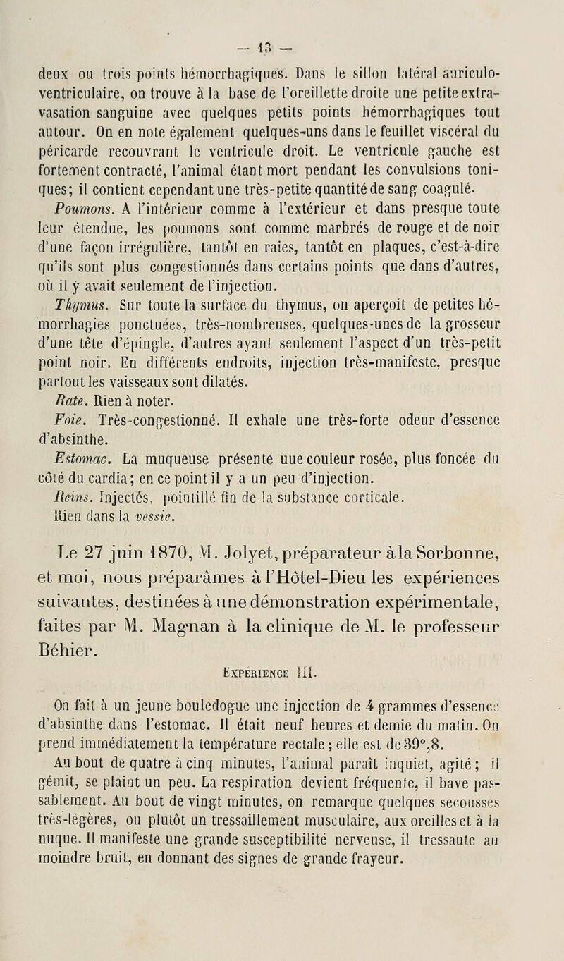 - iZ — deux ou trois points hémorrhagiques. Dans le sillon latéral auriculo- ventriculaire, on trouve à la base de l'oreillette droite une petite extra- vasation sanguine avec quelques petits points hémorrhagiques tout autour. On en note également quelques-uns dans le feuillet viscéral du péricarde recouvrant le ventricule droit. Le ventricule gauche est fortement contracté, l'animal étant mort pendant les convulsions toni- ques; il contient cependant une très-petite quantité de sang coagulé. Poumons. A l'intérieur comme à l'extérieur et dans presque toute leur étendue, les poumons sont comme marbrés de rouge et de noir d'une façon irrégulière, tantôt en raies, tantôt en plaques, c'est-à-dire qu'ils sont plus congestionnés dans certains points que dans d'autres, où il y avait seulement de l'injection. . Thymus. Sur toute la surface du thymus, on aperçoit de petites hé- morrhagies ponctuées, très-nombreuses, quelques-unes de la grosseur d'une tête d'épingle, d'autres ayant seulement l'aspect d'un très-pelit point noir. En différents endroits, injection très-manifeste, presque partout les vaisseaux sont dilatés. Rate. Rien à noter. Foie. Très-congestionné. Il exhale une très-forte odeur d'essence d'absinthe. Estomac. La muqueuse présente uue couleur rosée, plus foncée du côté du cardia; en ce point il y a un peu d'injection. Reins. Injectés, pointillé fin de la substance corticale. Rien dans la vessie. Le 27 juin 1870, M. Jolyet, préparateur àlaSorbonne, et moi, nous préparâmes à F Hôtel-Dieu les expériences suivantes, destinées à une démonstration expérimentale, faites par M. Mag'iian à la clinique de M. le professeur Béhier. Expérience III. On fait à un jeune bouledogue une injection de 4 grammes d'essence; d'absinthe dans l'estomac. Il était neuf heures et demie du malin. On prend immédiatement la température rectale ; elle est de 39°,8. Au bout de quatre à cinq minutes, l'animal paraît inquiet, agité; il gémit, se plaint un peu. La respiration devient fréquente, il bave pas- sablement. Au bout de vingt minutes, on remarque quelques secousses très-légères, ou plutôt un tressaillement musculaire, aux oreilles et à ia nuque. Il manifeste une grande susceptibilité nerveuse, il tressaute au moindre bruit, en donnant des signes de grande frayeur.