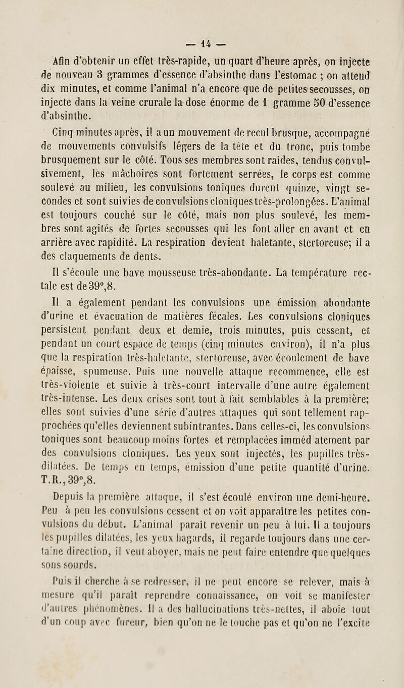 Afin d'obtenir un effet très-rapide, un quart d'heure après, on injecte de nouveau 3 grammes d'essence d'absinthe dans l'estomac ; on attend dix minutes, et comme l'animal n'a encore que de petites secousses, on injecte dans la veine crurale la dose énorme de 1 gramme 50 d'essence d'absinthe. Cinq minutes après, il a un mouvement de recul brusque, accompagné de mouvements convulsifs légers de la tête et du tronc, puis tombe brusquement sur le côté. Tous ses membres sontraides, tendus convul- sivement, les mâchoires sont fortement serrées, le corps est comme soulevé au milieu, les convulsions toniques durent quinze, vingt se- condes et sont suivies de convulsions cloniquestrès-prolongées. L'animal est toujours couché sur le côté, mais non plus soulevé, les mem- bres sont agités de fortes secousses qui les font aller en avant et en arrière avec rapidité. La respiration devient haletante, stertoreuse; il a des claquements de dents. Il s'écoule une bave mousseuse très-abondante. La température rec- tale est de 39°,8. Il a également pendant les convulsions une émission abondante d'urine et évacuation de matières fécales. Les convulsions cloniques persistent pendant deux et demie, trois minutes, puis cessent, et pendant un court espace de temps (cinq minutes environ), il n'a plus que la respiration très-haletante, stertoreuse, avec écoulement de bave épaisse, spumeuse. Puis une nouvelle attaque recommence, elle est très-violente et suivie à très-court intervalle d'une autre également très-intense. Les deux crises sont tout h fait semblables à la première; elles sont suivies d'une série d'autres attaques qui sont tellement rap- prochées qu'elles deviennent subintrantes. Dans celles-ci, les convulsions toniques sont beaucoup moins fortes et remplacées imméd atemcnt par des convulsions cloniques. Les yeux sont injectés, les pupilles très- dilatées. De temps en temps, émission d'une petite quantité d'urine. T.R.,39°,8. Depuis la première attaque, il s'est écoulé environ une demi-heure. Peu à peu les convulsions cessent et on voit apparaître les petites con- vulsions du début. L'animal paraît revenir un peu à lui. Il a toujours les pupilles dilatées, les yeux hagards, il regarde toujours dans une cer- taine direction, il veut, aboyer, mais ne peut faire entendre que quelques sons sourds. Puis il cherche à se redresser, il ne peut encore se relever, mais à mesure qu'il paraît reprendre connaissance, on voit se manifester d'autres phénomènes-. Il a des hallucinations très-nettes, il aboie tout d'un coup avec fureur, bien qu'on ne le touche pas et qu'on ne l'excite