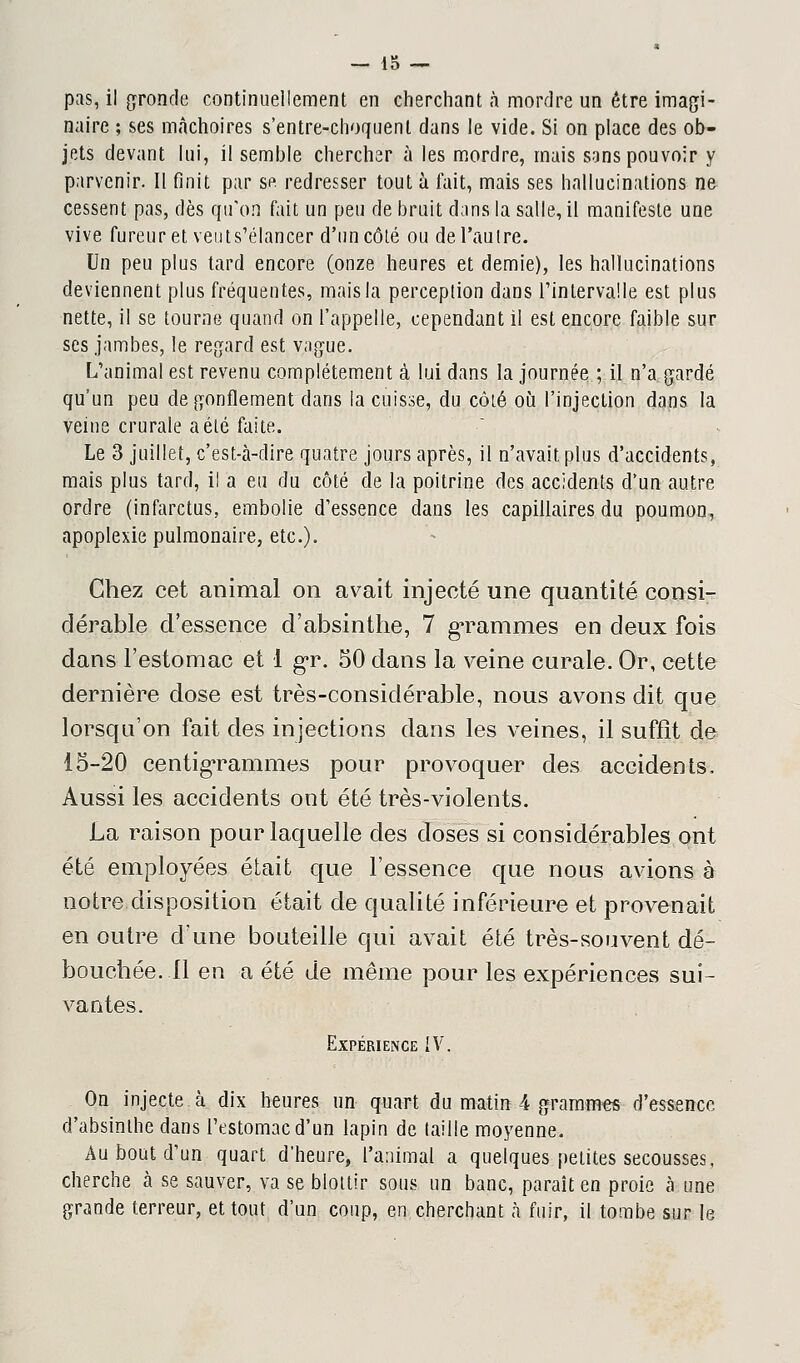 pas, il gronde continuellement en cherchant à mordre un être imagi- naire ; ses mâchoires s'entre-choquent dans le vide. Si on place des ob- jets devant lui, il semble chercher à les mordre, mais sans pouvoir y parvenir. Il finit par se redresser tout à fait, mais ses hallucinations ne cessent pas, dès qu'on fait un peu de bruit dans la salle, il manifeste une vive fureur et veuts'élancer d'un côté ou del'aulre. Un peu plus tard encore (onze heures et demie), les hallucinations deviennent plus fréquentes, mais la perception dans l'intervalle est plus nette, il se tourne quand on l'appelle, cependant il est encore faible sur ses jambes, le regard est vague. L'animal est revenu complètement à lui dans la journée ; il n'a gardé qu'un peu dégonflement dans la cuisse, du côté où l'injection dans la veine crurale a été faite. Le 3 juillet, c'est-à-dire quatre jours après, il n'avait plus d'accidents, mais plus tard, il a eu du côté de la poitrine des accidents d'un autre ordre (infarctus, embolie d'essence dans les capillaires du poumon, apoplexie pulmonaire, etc.). Chez cet animal on avait injecté une quantité consi- dérable d'essence d'absinthe, 7 grammes en deux fois dans l'estomac et 1 gr. 50 dans la veine curale. Or, cette dernière dose est très-considérable, nous avons dit que lorsqu'on fait des injections dans les veines, il suffît de 15-20 centigrammes pour provoquer des accidents. Aussi les accidents ont été très-violents. La raison pour laquelle des doses si considérables ont été employées était que l'essence que nous avions à notre disposition était de qualité inférieure et provenait en outre d'une bouteille qui avait été très-souvent dé- bouchée. 11 en a été de même pour les expériences sui- vantes. Expérience {V. On injecte à dix heures un quart du matin 4 grammes d'essence d'absinthe dans l'tstomacd'un lapin de taille moyenne. Au bout d'un quart d'heure, l'animal a quelques petites secousses, cherche à se sauver, va se blottir sous un banc, paraît en proie cà une grande terreur, et tout d'un coup, en cherchant à fuir, il tombe sur le