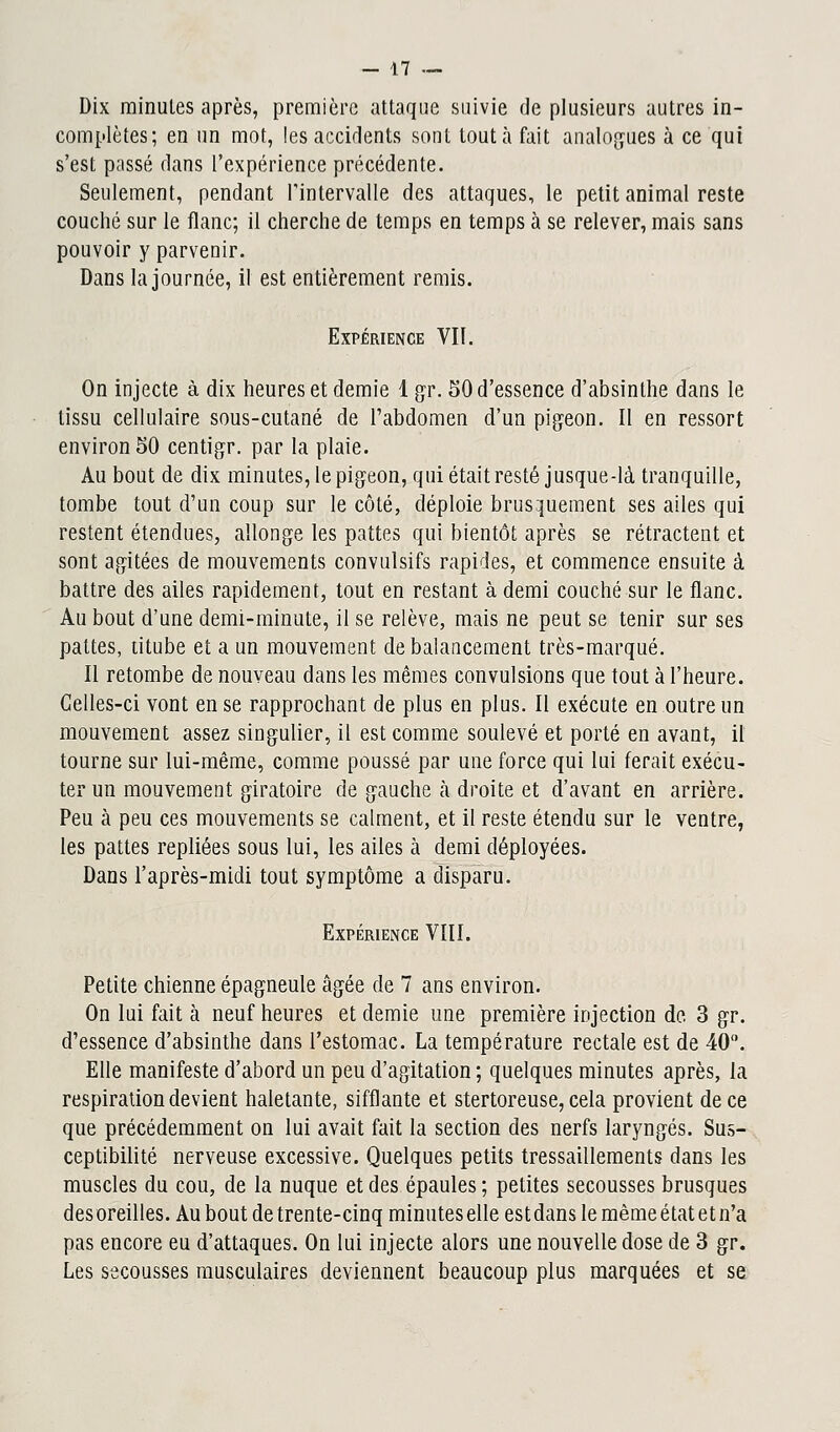 Dix minutes après, première attaque suivie de plusieurs autres in- complètes; en un mot, les accidents sont tout à fait analogues à ce qui s'est passé dans l'expérience précédente. Seulement, pendant l'intervalle des attaques, le petit animal reste couché sur le flanc; il cherche de temps en temps à se relever, mais sans pouvoir y parvenir. Dans la journée, il est entièrement remis. Expérience VII. On injecte à dix heures et demie 1 gr. 50 d'essence d'absinthe dans le tissu cellulaire sous-cutané de l'abdomen d'un pigeon. Il en ressort environ 50 centigr. par la plaie. Au bout de dix minutes, le pigeon, qui était resté jusque-là tranquille, tombe tout d'un coup sur le côté, déploie brusquement ses ailes qui restent étendues, allonge les pattes qui bientôt après se rétractent et sont agitées de mouvements convulsifs rapides, et commence ensuite à battre des ailes rapidement, tout en restant à demi couché sur le flanc. Au bout d'une demi-minute, il se relève, mais ne peut se tenir sur ses pattes, titube et a un mouvement de balancement très-marqué. Il retombe de nouveau dans les mêmes convulsions que tout à l'heure. Celles-ci vont en se rapprochant de plus en plus. Il exécute en outre un mouvement assez singulier, il est comme soulevé et porté en avant, il tourne sur lui-même, comme poussé par une force qui lui ferait exécu- ter un mouvement giratoire de gauche h droite et d'avant en arrière. Peu à peu ces mouvements se calment, et il reste étendu sur le ventre, les pattes repliées sous lui, les ailes à demi déployées. Dans l'après-midi tout symptôme a disparu. Expérience VIII. Petite chienne épagneule âgée de 7 ans environ. On lui fait à neuf heures et demie une première injection de 3 gr. d'essence d'absinthe dans l'estomac. La température rectale est de 40. Elle manifeste d'abord un peu d'agitation ; quelques minutes après, la respiration devient haletante, sifflante et stertoreuse, cela provient de ce que précédemment on lui avait fait la section des nerfs laryngés. Sus- ceptibilité nerveuse excessive. Quelques petits tressaillements dans les muscles du cou, de la nuque et des épaules ; petites secousses brusques desoreilles. Au bout de trente-cinq minuteselleestdans le mèmeétatetn'a pas encore eu d'attaques. On lui injecte alors une nouvelle dose de 3 gr. Les secousses musculaires deviennent beaucoup plus marquées et se