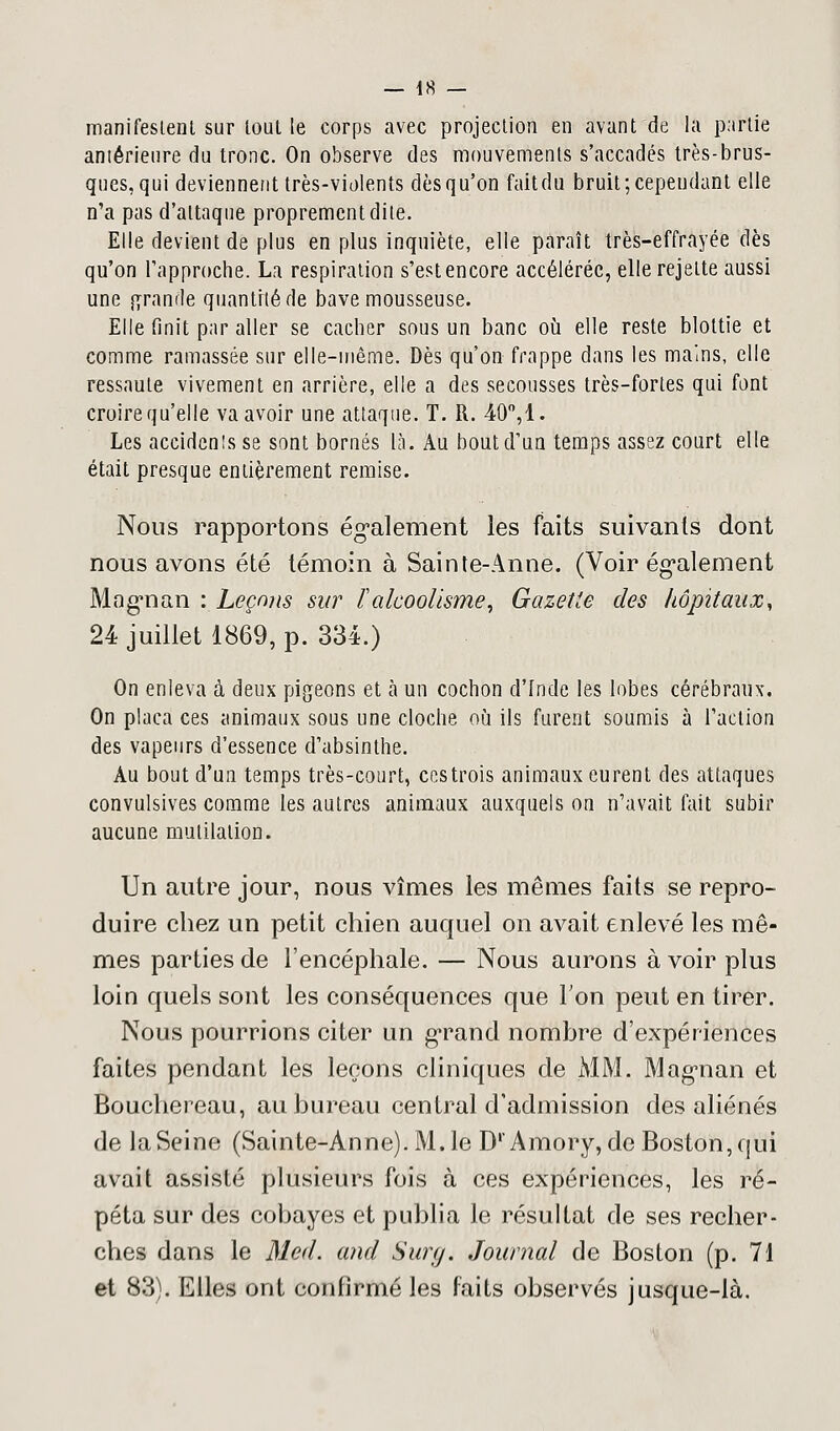 manifestent sur tout le corps avec projection en avant de la partie antérieure du tronc. On observe des mouvements s'accadés très-brus- ques, qui deviennent très-violents dès qu'on fait du bruit; cependant elle n'a pas d'attaque proprement dite. Elle devient de plus en plus inquiète, elle paraît très-effrayée dès qu'on rapproche. La respiration s'est encore accélérée, elle rejette aussi une grande quantité de bave mousseuse. Elle finit par aller se cacher sous un banc où elle reste blottie et comme ramassée sur elle-même. Dès qu'on frappe dans les mains, elle ressaute vivement en arrière, elle a des secousses très-fortes qui font croire qu'elle va avoir une attaque. T. R. 40°, 1. Les accidents se sont bornés là. Au bout d'un temps assez court elle était presque entièrement remise. Nous rapportons également les faits suivants dont nous avons été témoin à Sainte-Anne. (Voir également Mognan : Leçons sur ï'alcoolisme, Gazette des hôpitaux, 24 juillet 1869, p. 334.) On enleva à deux pigeons et à un cochon d'Inde les lobes cérébraux. On plaça ces animaux sous une cloche où ils furent soumis à l'action des vapeurs d'essence d'absinthe. Au bout d'un temps très-court, ces trois animaux eurent des attaques convulsives comme les autres animaux auxquels on n'avait fait subir aucune mutilation. Un autre jour, nous vîmes les mêmes faits se repro- duire chez un petit chien auquel on avait enlevé les mê- mes parties de l'encéphale. — Nous aurons à voir plus loin quels sont les conséquences que Ton peut en tirer. Nous pourrions citer un grand nombre d'expériences faites pendant les leçons cliniques de MM. Magnan et Bouchereau, au bureau central d'admission des aliénés de la Seine (Sainte-Anne). M. le D'Amory, de Boston, qui avait assisté plusieurs fois à ces expériences, les ré- péta sur des cobayes et publia le résultat de ses recher- ches dans le Med. and Surg. Journal de Boston (p. 71 et 83). Elles ont confirmé les faits observés jusque-là.