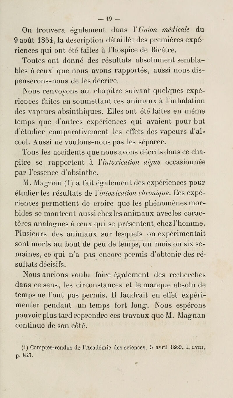On trouvera également dans Y Union médicale du 9 août 1864, la description détaillée des premières expé- riences qui ont été faites à l'hospice de Bicêtre. Toutes ont donné des résultats absolument sembla- bles à ceux que nous avons rapportés, aussi nous dis- penserons-nous de les décrire. Nous renvoyons au chapitre suivant quelques expé- riences faites en soumettant ces animaux à l'inhalation des vapeurs absinthiques. Elles ont été faites en même temps que d'autres expériences qui avaient pour but d'étudier comparativement les effets des vapeurs d'al- cool. Aussi ne voulons-nous pas les séparer. Tous les accidents que nous avons décrits dans ce cha- pitre se rapportent à Y intoxication aiguë occasionnée par l'essence d'absinthe. M. Magnan (1) a fait également des expériences pour étudier les résultats de Y intoxication chronique. Ces expé- riences permettent de croire que les phénomènes mor- bides se montrent aussi chez les animaux avecles carac- tères analogues à ceux qui se présentent, chez l'homme. Plusieurs des animaux sur lesquels on expérimentait sont morts au bout de peu de temps, un mois ou six se- maines, ce qui n'a pas encore permis d'obtenir des ré- sultats décisifs. Nous aurions voulu faire également des recherches dans ce sens, les circonstances et le manque absolu de temps ne l'ont pas permis. Il faudrait en effet expéri- menter pendant un temps fort long. Nous espérons pouvoir plus tard reprendre ces travaux que M. Magnan continue de son côté. (!) Comptes-rendus de l'Académie des sciences, S avril 1869, I, lviii, p. 8i7.