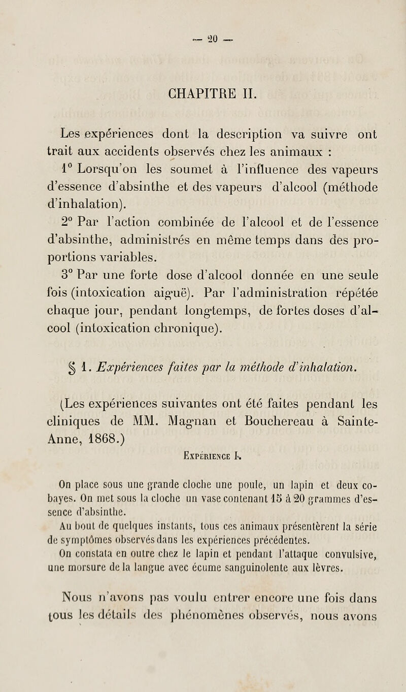 CHAPITRE II. Les expériences dont la description va suivre ont trait aux accidents observés chez les animaux : 1° Lorsqu'on les soumet à l'influence des vapeurs d'essence d'absinthe et des vapeurs d'alcool (méthode d'inhalation). 2° Par l'action combinée de l'alcool et de l'essence d'absinthe, administrés en même temps dans des pro- portions variables. 3° Par une forte dose d'alcool donnée en une seule fois (intoxication aigmë). Par l'administration répétée chaque jour, pendant longtemps, de fortes doses d'al- cool (intoxication chronique). § 1. Expériences faites par la méthode d'inhalation. (Les expériences suivantes ont été faites pendant les cliniques de MM. Magnan et Bouchereau à Sainte- Anne, 1868.) Expérience 1% On place sous une grande cloche une poule, un lapin et deux co- bayes. On met sous la cloche un vase contenant 15 à 20 grammes d'es- sence d'absinthe. Au bout de quelques instants, tous ces animaux présentèrent la série de symptômes observés dans les expériences précédentes. On constata en outre chez le lapin et pendant l'attaque convulsive, une morsure de la langue avec écume sanguinolente aux lèvres. Nous n'avons pas voulu entrer encore une fois dans tous les détails des phénomènes observés, nous avons