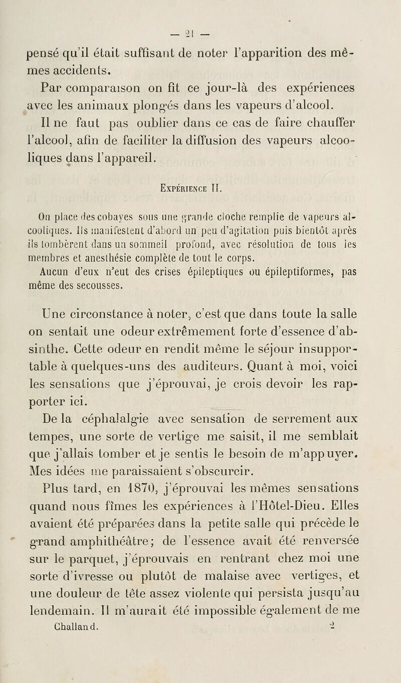 pensé qu'il était suffisant de noter l'apparition des mê- mes accidents. Par comparaison on fit ce jour-là des expériences avec les animaux plongés dans les vapeurs d'alcool. Il ne faut pas oublier dans ce cas de faire chauffer l'alcool, afin de faciliter la diffusion des vapeurs alcoo- liques dans l'appareil. Expérience TI. On place des cobayes sous une grande cioche remplie de vapeurs al- cooliques. Ils manifestent d'abord un peu d'agitation puis bientôt après ils tombèrent dans un sommeil profond, avec résolution de tous ies membres et anesthésie complète de tout le corps. Aucun d'eux n'eut des crises épileptiques ou épileptiformes, pas même des secousses. Une circonstance à noter, c'est que dans toute la salle on sentait une odeur extrêmement forte d'essence d'ab- sinthe. Cette odeur en rendit même le séjour insuppor- table à quelques-uns des auditeurs. Quant à moi, voici les sensations que j'éprouvai, je crois devoir les rap- porter ici. De la céphalalgie avec sensation de serrement aux tempes, une sorte de vertige me saisit, il me semblait que j'allais tomber et je sentis le besoin de m'appuyer. Mes idées me paraissaient s'obscurcir. Plus tard, en 1870, j'éprouvai les mêmes sensations quand nous fîmes les expériences à l'Hôtel-Dieu. Elles avaient été préparées dans la petite salle qui précède le grand amphithéâtre ; de l'essence avait été renversée sur le parquet, j'éprouvais en rentrant chez moi une sorte d'ivresse ou plutôt de malaise avec vertiges, et une douleur de tête assez violente qui persista jusqu'au lendemain. Il m'aurait été impossible également de me Ghalland. u2