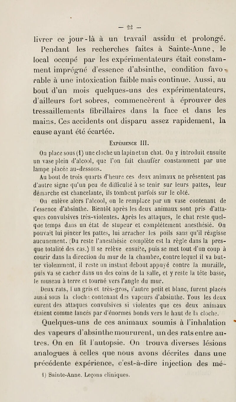 livrer ce jour-là à un travail assidu et prolongé. Pendant les recherches faites à Sainte-Anne, le local occupé par les expérimentateurs était constam- ment imprégné d'essence d'absinthe, condition favo - rable à une intoxication faible mais continue. Aussi, au bout d'un mois quelques-uns des expérimentateurs, d'ailleurs fort sobres, commencèrent à éprouver des tressaillements fibrillaires dans la face et dans les mains. Ces accidents ont disparu assez rapidement, la cause ayant été écartée. Expérience III. On place sous (1) une cloche un lapinetun chat. On y introduit ensuite un vase plein d'alcool, que l'on fait chauffer constamment par une lampe placée au-dessous. Au bout de trois quarts d'heure ces deux animaux ne présentent pas d'autre signe qu'un peu de difficulté à se tenir sur leurs pattes, leur démarche est chancelante, ils tombent parfois sur le côté. On enlève alors l'alcool, on le remplace par un vase contenant de l'essence d'absinthe. Bientôt après les deux animaux sont pris d'atta- ques convulsives très-violentes. Après les attaques, le chat reste quel- que temps dans un état de stupeur et complètement anesthésié. On pouvait lui pincer les pattes, lui arracher les poils sans qu'il réagisse aucunement. (Du reste l'anesthésie complète est la règle dans la pres- que totalité des cas.) 11 se relève ensui!e, puis se met tout d'un coup à courir dans la direction du mur de la chambre, contre lequel il va but- ter violemment, il reste un instant debout appuyé contre la muraille, puis va se cacher dans un des coins de la salle, et y reste la tête basse, le museau h terre et tourné vers l'angle du mur. Deux rats, I un gris et très-gros, l'autre petit et blanc, furent placés aussi sous la clocha contenant des vapeurs d'absinthe. Tous les deux eurent des attaques convulsives si violentes que ces deux animaux étaient comme lancés par d'énormes bonds vers le haut de la cloche. Quelques-uns de ces animaux soumis à l'inhalation des vapeurs d'absinthe moururent, un des rats entre au- tres. On en fit l'autopsie. On trouva diverses lésions analogues à celles que nous avons décrites dans une précédente expérience, c'est-à-dire injection des mé- 1) Sainte-Anne. Leçons cliniques.