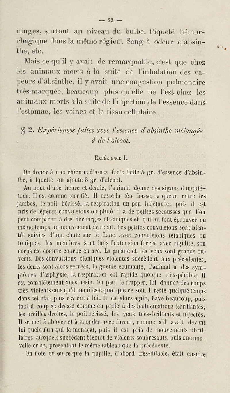 ning'es, surtout au niveau du bulbe. Piqueté hémor- rhaguque dans la même région. Sang* à odeur d'absin- the, etc. Mais ce qu'il y avait de remarquable, c'est que chez les animaux morts à la suite de l'inhalation des va- peurs d'absinthe, il y avait une congestion pulmonaire très-marquée, beaucoup plus qu'elle ne l'est chez les animaux morts à la suite de l'injection de l'essence dans l'estomac, les veines et le tissu cellulaire. § 2. Expériences faites avec l'essence d'absinthe mélangée à de l'alcool. Expérience I. On donne à une chienne d'assez forte taille 5 gr. d'essence d'absin- the, à lquelle on ajoute 3 gr. d'alcool. Au bout d'une heure et demie, l'animal donne des signes d'inquié- tude. Il est comme terrifié. Il reste la tête basse, la queue entre les jambes, le poil hérissé, la respiration un peu haletante, puis il est pris de légères convulsions ou plutôt il a de petites secousses que l'on peut comparer à des décharges électriques et qui lui font éprouver en même temps un mouvement de recul. Les petites convulsions sont bien- tôt suivies d'une chute sur le flanc, avec convulsions tétaniques ou toniques, les membres sont dans l'extension forcée avec rigidité, son corps est comme courbé en arc. La gueule et les yeux sont grands ou- verts. Des convulsions cloniques violentes succèdent aux précédentes, les dents sont alors serrées, la gueule écumante, l'animal a des sym- ptômes d'asphyxie, la respiration est rapide quoique très-pénible. II est complètement anesthésié. On peut le frapper, lui donner des coups très-violents sans qu'il manifeste quoi que ce soit. Il reste quelque temps dans cet état, puis revient à lui. Il est alors agité, bave beaucoup, puis tout à coup se dresse comme en proie à des hallucinations terrifiantes, les oreilles droites, le poil hérissé, les yeux très-brillants et injectés. Il se met à aboyer et à gronder avec fureur, comme s'il avait, devant lui quelqu'un qui le menaçcât, puis il est pris de mouvements fibril- laires auxquels succèdent bientôt de violents soubresauts, puis une nou- velle crise, présentant le même tableau que la précédente. On note en outre que la pupille, d'abord très-dilatée, était ensuite