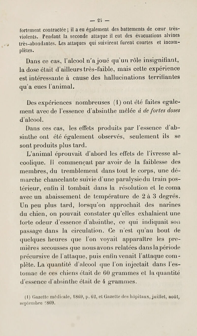 fortement contractée ; il a eu également des battements de cœur très- violents. Pendant la seconde attaque il eut des évacuations alvines très-abondantes. Les attaques qui suivirent furent courtes et incom- plètes. Dans ce cas, l'alcool n'a joué qu'un rôle insignifiant, la dose était d'ailleurs très-faible, mais cette expérience est intéressante à cause des hallucinations terrifiantes qu'a eues l'animal. Des expériences nombreuses (1) ont été faites égale- ment avec de l'essence d'absinthe mêlée à de fortes doses d'alcool. Dans ces cas, les effets produits par l'essence d'ab- sinthe ont été également observés, seulement ils se sont produits plus tard. L'animal éprouvait d'abord les effets de l'ivresse al- coolique, il commençait par avoir de la faiblesse des membres, du tremblement dans tout le corps, une dé- marche chancelante suivie d'une paralysie du train pos- térieur, enfin il tombait dans la résolution et le coma avec un abaissement de température de 2 à 3 degrés. Un peu plus tard, lorsqu'on approchait des narines du chien, on pouvait constater qu'elles exhalaient une forte odeur d'essence d'absinthe, ce qui indiquait son passage dans la circulation. Ce n'est qu'au bout de quelques heures que l'on voyait apparaître les pre- mières secousses que nous avons relatées dans la période précursive de l'attaque, puis enfin venait l'attaque com- plète. La quantité d'alcool que l'on injectait dans l'es- tomac de ces chiens était de 60 grammes et la quantité d'essence d'absinthe était de 4 grammes. ( l) Gazette médicale, ttfii1.), p. 62, et Gazette des hôpitaux, juillet, août, septembre !869.