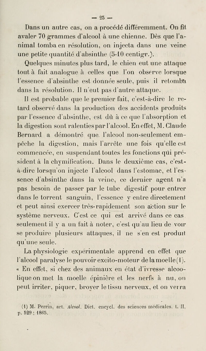 Dans un autre cas, on a procédé différemment. On fît avaler 70 grammes d'alcool à une chienne. Dès que l'a- nimal tomba en résolution, on injecta dans une veine une petite quantité d'absinthe (5-10 centigr.). Quelques minutes plus tard, le chien eut une attaque tout à fait analogue à celles que l'on observe lorsque l'essence d'absinthe est donnée seule, puis il retomba dans la résolution. Il n'eut pas d'autre attaque. Il est probable que le premier fait, c'est-à-dire le re- tard observé dans la production des accidents produits par l'essence d'absinthe, est dû à ce que l'absorption et la digestion sont ralenties par l'alcool. En effet, M. Claude Bernard a démontré que. l'alcool non-seulement em- pêche la dig'estion, mais l'arrête une fois qu'elle est commencée, en suspendant toutes les fonctions qui pré- sident à la chymifîcation. Dans le deuxième cas, c'est- à-dire lorsqu'on injecte l'alcool dans l'estomac, et l'es- sence d'absinthe dans la veine, ce dernier agent n'a pas besoin de passer par le tube digestif pour entrer dans le torrent sanguin, l'essence y entre directement et peut ainsi exercer très-rapidement son action sur le système nerveux. C'est ce qui est arrivé dans ce cas seulement il y a un fait à noter, c'est qu'au lieu de voir se produire plusieurs attaques, il ne s'en est produit qu'une seule. La physiologie expérimentale apprend en effet que l'alcool paralyse le pouvoir excito-moteur delamoelle(l). « En effet, si chez des animaux en état d'ivresse alcoo- lique on met la moelle épinière et les nerfs à nu, on peut irriter, piquer, broyer le tissu nerveux, et on verra (1) M. Perrin. art. Alcool. Dict. encycl. des sciences médicales, t. IL p. 529; 1865.
