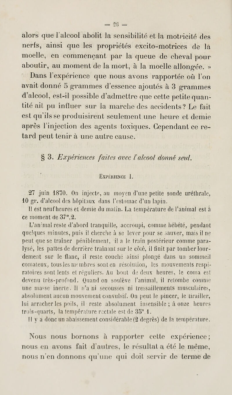 alors que l'alcool abolit la sensibilité et la motricité des nerfs, ainsi que les propriétés excito-motrices de la moelle, en commençant par la queue de cheval pour aboutir, au moment de la mort, à la moelle allongée. » Dans l'expérience que nous avons rapportée où l'on avait donné 5 grammes d'essence ajoutés à 3 grammes d'alcool, est-il possible d'admettre que cette petite quan- tité ail pu influer sur la marche des accidents? Le fait est qu'ils se produisirent seulement une heure et demie après l'injection des agents toxiques. Cependant ce re- tard peut tenir à une autre cause. § 3. Expériences faites avec t alcool donné seul. Expérience I. 27 juin 1870. On injecte, au moyen d'une petite sonde uréthrale, 10 gr. d'alcool des hôpitaux dans l'estomac d'un lapin. Il est neuf heures et demie du malin. La température de l'animal est à ce moment de 37°,2. L'animal reste d'abord tranquille, accroupi, comme hébété, pendant quelques minutes, puis il cherche à se lever pour se .sauver, mais il ne peut que se traîner péniblement, il a le train postérieur comme para- lysé, les pattes de derrière traînant sur le côté, il finit par tomber lour- dement sur le flanc, il reste couché ainsi plongé dans un sommeil comateux, tous les nombres sont en résolution, les mouvements respi- ratoires sont lents et réguliers. Au bout de deux heures, le coma est devenu très-profond. Quand on soulève l'animal, il retombe comme une ma'se inerte. Il n'a ni secousses ni tressaillements musculaires, absolument aucun mouvement convulsif. On peut le pincer, le tirailler, lui arracher les poils, il reste absolument insensible ; à onze heures trois-quartSj la température rectale est de 35°.1. Il y a donc un abaissement considérable^ degrés) de la température. Nous nous bornons à rapporter cette expérience; nous en avons fait d'autres, le résultat a été le même, nous n'en donnons qu'une qui doit servir de terme de