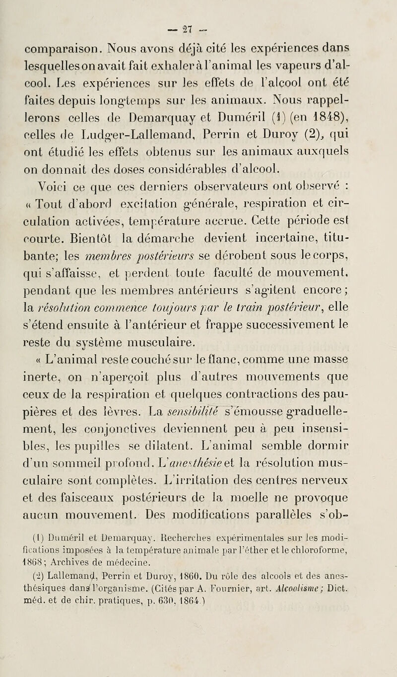 comparaison. Nous avons déjà cité les expériences dans lesquelles on avait fait exhaleràl'animal les vapeurs d'al- cool. Les expériences sur les effets de l'alcool ont été faites depuis longtemps sur les animaux. Nous rappel- lerons celles de Demarquay et Duméril (I) (en 1848), celles de Ludger-Lallemand, Perrin et Duroy (2), qui ont étudié les effets obtenus sur les animaux auxquels on donnait des doses considérables d'alcool. Voici ce que ces derniers observateurs ont observé : « Tout d'abord excitation générale, respiration et cir- culation activées, température accrue. Cette période est courte. Bientôt la démarche devient incertaine, titu- bante; les membres postérieurs se dérobent sous le corps, qui s'affaisse, et perdent toute faculté de mouvement, pendant que les membres antérieurs s'agitent encore; la résolution commence toujours par le train postérieur, elle s'étend ensuite à l'antérieur et frappe successivement le reste du système musculaire. « L'animal reste couché sur le flanc, comme une masse inerte, on n'aperçoit plus d'autres mouvements que ceux de la respiration et quelques contractions des pau- pières et des lèvres. La sensibilité s'émousse graduelle- ment, les conjonctives deviennent peu à peu insensi- bles, les pupilles se dilatent. L'animal semble dormir d'un sommeil profond, h'anesthésieet la résolution mus- culaire sont complètes. L'irritation des centres nerveux et des faisceaux postérieurs de la moelle ne provoque aucun mouvement. Des modifications parallèles s'ob- (l) Duméril et Demarquay. Recherches expérimentales sur les modi- fications imposées à la température animale parl'éther et le chloroforme, 1868; Archives de médecine. (-i) Lallemand, Perrin et Duroy, 18(30. Du rôle des alcools et des anes- thésiques dans l'organisme. (Cités par A. Fournier, art. Alcoolisme ; Dict.