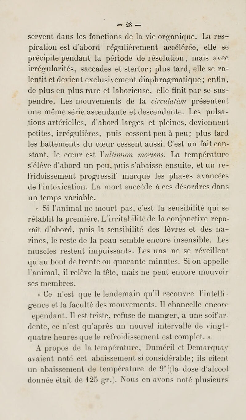 2R — servent dans les fonctions de la vie organique. La res- piration est d'abord régulièrement accélérée, elle se précipite pendant la période de résolution, mais avec irrégularités, saccades et stertor; plus tard, elle se ra- lentit et devient exclusivement diaphrag'matique; enfin, de plus en plus rare et laborieuse, elle finit par se sus- pendre. Les mouvements de la circulation présentent une même série ascendante et descendante. Les pulsa- tions artérielles, d'abord largues et pleines, deviennent petites, irrégulières, puis cessent peu à peu; plus tard les battements du cœur cessent aussi. C'est un fait con- stant, le cœur est Yultimum moriens. La température s'élève d'abord un peu, puis s'abaisse ensuite, et un re- fridoissement progressif marque les phases avancées de l'intoxication. La mort succède à ces désordres dans un temps variable. - Si l'animal ne meurt pas, c'est la sensibilité qui se rétablit la première. L'irritabilité de la conjonctive repa- raît d'abord, puis la sensibilité des lèvres et des na- rines, le reste de la peau semble encore insensible. Les muscles restent impuissants. Les uns ne se réveillent qu'au bout de trente ou quarante minutes. Si on appelle l'animal, il relève la tête, mais ne peut encore mouvoir ses membres. « Ce n'est que le lendemain qu'il recouvre l'intelli gence et la faculté des mouvements. Il chancelle encore ependant. Il est triste, refuse de manger, a une soif ar- dente, ce n'est qu'après un nouvel intervalle de vingt- quatre heures que le refroidissement est complet. » A propos de la température, Duméril et Demarquay avaient noté cet abaissement si considérable; ils citent un abaissement de température de 9 (la dose d'alcool donnée était de 125 gr.). Nous en avons noté plusieurs